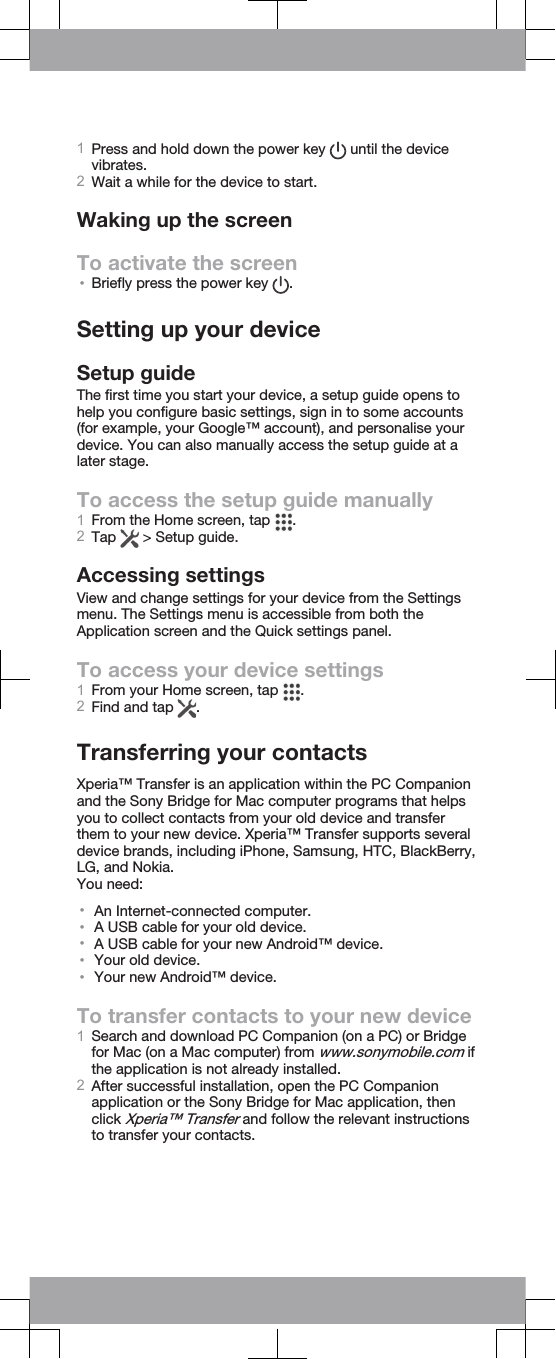 1Press and hold down the power key   until the devicevibrates.2Wait a while for the device to start.Waking up the screenTo activate the screen•Briefly press the power key  .Setting up your deviceSetup guideThe first time you start your device, a setup guide opens tohelp you configure basic settings, sign in to some accounts(for example, your Google™ account), and personalise yourdevice. You can also manually access the setup guide at alater stage.To access the setup guide manually1From the Home screen, tap  .2Tap   &gt; Setup guide.Accessing settingsView and change settings for your device from the Settingsmenu. The Settings menu is accessible from both theApplication screen and the Quick settings panel.To access your device settings1From your Home screen, tap  .2Find and tap  .Transferring your contactsXperia™ Transfer is an application within the PC Companionand the Sony Bridge for Mac computer programs that helpsyou to collect contacts from your old device and transferthem to your new device. Xperia™ Transfer supports severaldevice brands, including iPhone, Samsung, HTC, BlackBerry,LG, and Nokia.You need:•An Internet-connected computer.•A USB cable for your old device.•A USB cable for your new Android™ device.•Your old device.•Your new Android™ device.To transfer contacts to your new device1Search and download PC Companion (on a PC) or Bridgefor Mac (on a Mac computer) from www.sonymobile.com ifthe application is not already installed.2After successful installation, open the PC Companionapplication or the Sony Bridge for Mac application, thenclick Xperia™ Transfer and follow the relevant instructionsto transfer your contacts.