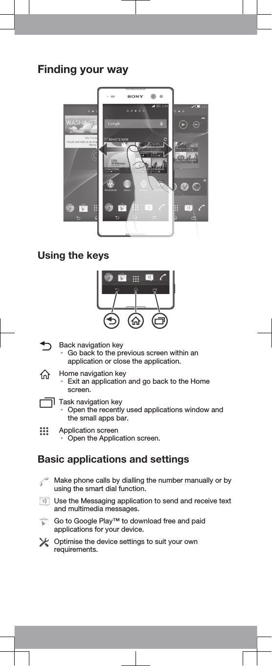 Finding your wayUsing the keysBack navigation key•Go back to the previous screen within anapplication or close the application.Home navigation key•Exit an application and go back to the Homescreen.Task navigation key•Open the recently used applications window andthe small apps bar.Application screen•Open the Application screen.Basic applications and settingsMake phone calls by dialling the number manually or byusing the smart dial function.Use the Messaging application to send and receive textand multimedia messages.Go to Google Play™ to download free and paidapplications for your device.Optimise the device settings to suit your ownrequirements.