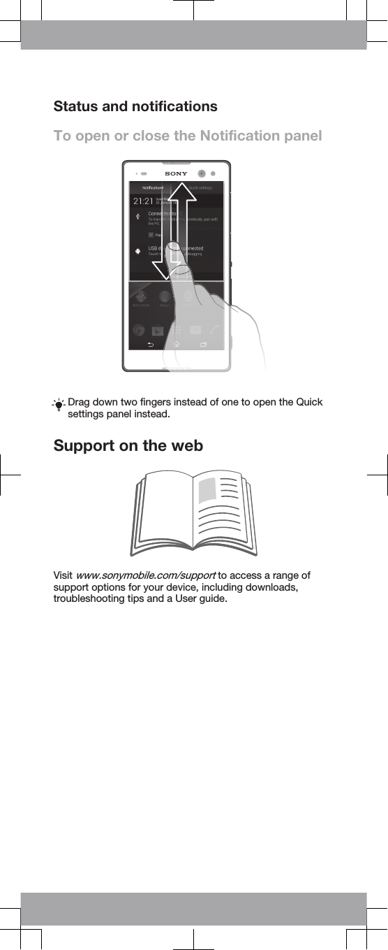 Status and notificationsTo open or close the Notification panelDrag down two fingers instead of one to open the Quicksettings panel instead.Support on the webVisit www.sonymobile.com/support to access a range ofsupport options for your device, including downloads,troubleshooting tips and a User guide.