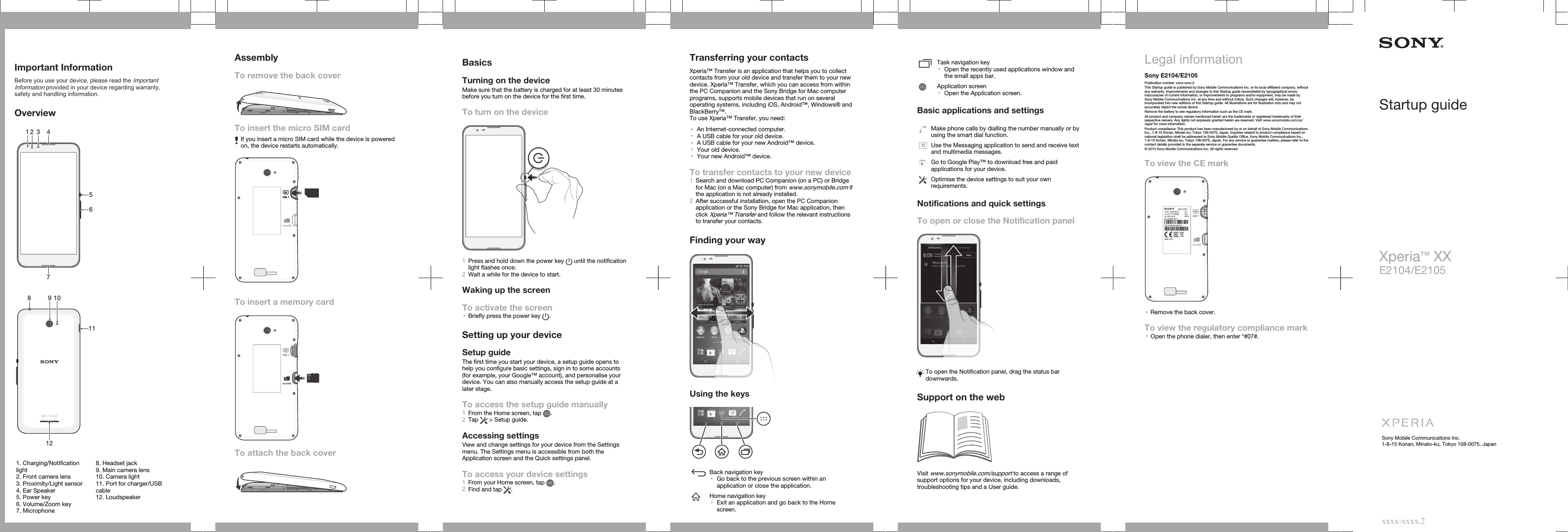 Important InformationBefore you use your device, please read the ImportantInformation provided in your device regarding warranty,safety and handling information.Overview13562 47   81011912   1. Charging/Notificationlight2. Front camera lens3. Proximity/Light sensor4. Ear Speaker5. Power key6. Volume/Zoom key7. Microphone8. Headset jack9. Main camera lens10. Camera light11. Port for charger/USBcable12. LoudspeakerAssemblyTo remove the back coverTo insert the micro SIM cardIf you insert a micro SIM card while the device is poweredon, the device restarts automatically.SIM 1To insert a memory cardSIM 1To attach the back coverBasicsTurning on the deviceMake sure that the battery is charged for at least 30 minutesbefore you turn on the device for the first time.To turn on the device1Press and hold down the power key   until the notificationlight flashes once.2Wait a while for the device to start.Waking up the screenTo activate the screen•Briefly press the power key  .Setting up your deviceSetup guideThe first time you start your device, a setup guide opens tohelp you configure basic settings, sign in to some accounts(for example, your Google™ account), and personalise yourdevice. You can also manually access the setup guide at alater stage.To access the setup guide manually1From the Home screen, tap  .2Tap   &gt; Setup guide.Accessing settingsView and change settings for your device from the Settingsmenu. The Settings menu is accessible from both theApplication screen and the Quick settings panel.To access your device settings1From your Home screen, tap  .2Find and tap  .Transferring your contactsXperia™ Transfer is an application that helps you to collectcontacts from your old device and transfer them to your newdevice. Xperia™ Transfer, which you can access from withinthe PC Companion and the Sony Bridge for Mac computerprograms, supports mobile devices that run on severaloperating systems, including iOS, Android™, Windows® andBlackBerry™.To use Xperia™ Transfer, you need:•An Internet-connected computer.•A USB cable for your old device.•A USB cable for your new Android™ device.•Your old device.•Your new Android™ device.To transfer contacts to your new device1Search and download PC Companion (on a PC) or Bridgefor Mac (on a Mac computer) from www.sonymobile.com ifthe application is not already installed.2After successful installation, open the PC Companionapplication or the Sony Bridge for Mac application, thenclick Xperia™ Transfer and follow the relevant instructionsto transfer your contacts.Finding your wayUsing the keysBack navigation key•Go back to the previous screen within anapplication or close the application.Home navigation key•Exit an application and go back to the Homescreen.Task navigation key•Open the recently used applications window andthe small apps bar.Application screen•Open the Application screen.Basic applications and settingsMake phone calls by dialling the number manually or byusing the smart dial function.Use the Messaging application to send and receive textand multimedia messages.Go to Google Play™ to download free and paidapplications for your device.Optimise the device settings to suit your ownrequirements.Notifications and quick settingsTo open or close the Notification panelTo open the Notification panel, drag the status bardownwards.Support on the webVisit www.sonymobile.com/support to access a range ofsupport options for your device, including downloads,troubleshooting tips and a User guide.Legal informationSony E2104/E2105Publication number: xxxx-xxxx.2This Startup guide is published by Sony Mobile Communications Inc. or its local affiliated company, withoutany warranty. Improvements and changes to this Startup guide necessitated by typographical errors,inaccuracies of current information, or improvements to programs and/or equipment, may be made bySony Mobile Communications Inc. at any time and without notice. Such changes will, however, beincorporated into new editions of this Startup guide. All illustrations are for illustration only and may notaccurately depict the actual device.Remove the battery to see regulatory information such as the CE mark.All product and company names mentioned herein are the trademarks or registered trademarks of theirrespective owners. Any rights not expressly granted herein are reserved. Visit www.sonymobile.com/us/legal/ for more information.Product compliance: This product has been manufactured by or on behalf of Sony Mobile CommunicationsInc., 1-8-15 Konan, Minato-ku, Tokyo 108-0075, Japan. Inquiries related to product compliance based onnational legislation shall be addressed to Sony Mobile Quality Office, Sony Mobile Communications Inc.,1-8-15 Konan, Minato-ku, Tokyo 108-0075, Japan. For any service or guarantee matters, please refer to thecontact details provided in the separate service or guarantee documents.© 2014 Sony Mobile Communications Inc. All rights reserved.To view the CE markSIM 1•Remove the back cover.To view the regulatory compliance mark•Open the phone dialer, then enter *#07#.Startup guideXperia™ XXE2104/E2105Sony Mobile Communications Inc.1-8-15 Konan, Minato-ku, Tokyo 108-0075, Japanxxxx-xxxx.2