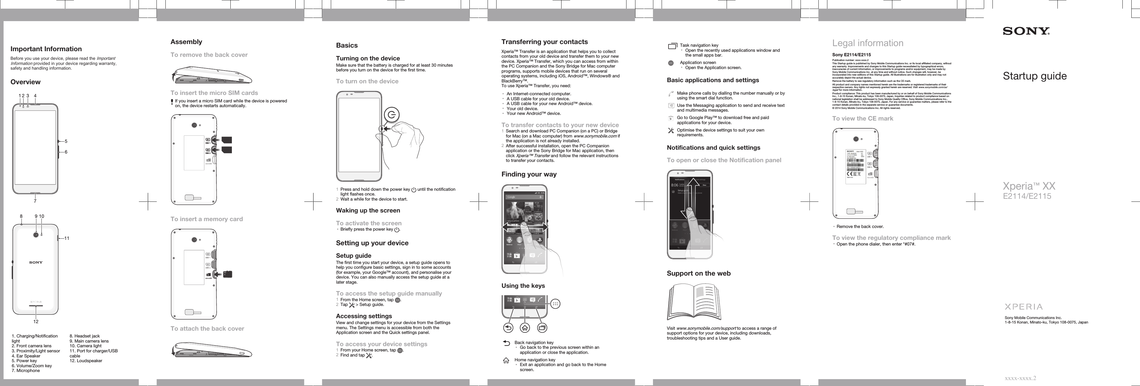 Important InformationBefore you use your device, please read the ImportantInformation provided in your device regarding warranty,safety and handling information.Overview13562 47   81011912   1. Charging/Notificationlight2. Front camera lens3. Proximity/Light sensor4. Ear Speaker5. Power key6. Volume/Zoom key7. Microphone8. Headset jack9. Main camera lens10. Camera light11. Port for charger/USBcable12. LoudspeakerAssemblyTo remove the back coverTo insert the micro SIM cardsIf you insert a micro SIM card while the device is poweredon, the device restarts automatically.SIM 1SIM 2To insert a memory cardSIM 1SIM 2To attach the back coverBasicsTurning on the deviceMake sure that the battery is charged for at least 30 minutesbefore you turn on the device for the first time.To turn on the device1Press and hold down the power key   until the notificationlight flashes once.2Wait a while for the device to start.Waking up the screenTo activate the screen•Briefly press the power key  .Setting up your deviceSetup guideThe first time you start your device, a setup guide opens tohelp you configure basic settings, sign in to some accounts(for example, your Google™ account), and personalise yourdevice. You can also manually access the setup guide at alater stage.To access the setup guide manually1From the Home screen, tap  .2Tap   &gt; Setup guide.Accessing settingsView and change settings for your device from the Settingsmenu. The Settings menu is accessible from both theApplication screen and the Quick settings panel.To access your device settings1From your Home screen, tap  .2Find and tap  .Transferring your contactsXperia™ Transfer is an application that helps you to collectcontacts from your old device and transfer them to your newdevice. Xperia™ Transfer, which you can access from withinthe PC Companion and the Sony Bridge for Mac computerprograms, supports mobile devices that run on severaloperating systems, including iOS, Android™, Windows® andBlackBerry™.To use Xperia™ Transfer, you need:•An Internet-connected computer.•A USB cable for your old device.•A USB cable for your new Android™ device.•Your old device.•Your new Android™ device.To transfer contacts to your new device1Search and download PC Companion (on a PC) or Bridgefor Mac (on a Mac computer) from www.sonymobile.com ifthe application is not already installed.2After successful installation, open the PC Companionapplication or the Sony Bridge for Mac application, thenclick Xperia™ Transfer and follow the relevant instructionsto transfer your contacts.Finding your wayUsing the keysBack navigation key•Go back to the previous screen within anapplication or close the application.Home navigation key•Exit an application and go back to the Homescreen.Task navigation key•Open the recently used applications window andthe small apps bar.Application screen•Open the Application screen.Basic applications and settingsMake phone calls by dialling the number manually or byusing the smart dial function.Use the Messaging application to send and receive textand multimedia messages.Go to Google Play™ to download free and paidapplications for your device.Optimise the device settings to suit your ownrequirements.Notifications and quick settingsTo open or close the Notification panelSupport on the webVisit www.sonymobile.com/support to access a range ofsupport options for your device, including downloads,troubleshooting tips and a User guide.Legal informationSony E2114/E2115Publication number: xxxx-xxxx.2This Startup guide is published by Sony Mobile Communications Inc. or its local affiliated company, withoutany warranty. Improvements and changes to this Startup guide necessitated by typographical errors,inaccuracies of current information, or improvements to programs and/or equipment, may be made bySony Mobile Communications Inc. at any time and without notice. Such changes will, however, beincorporated into new editions of this Startup guide. All illustrations are for illustration only and may notaccurately depict the actual device.Remove the battery to see regulatory information such as the CE mark.All product and company names mentioned herein are the trademarks or registered trademarks of theirrespective owners. Any rights not expressly granted herein are reserved. Visit www.sonymobile.com/us/legal/ for more information.Product compliance: This product has been manufactured by or on behalf of Sony Mobile CommunicationsInc., 1-8-15 Konan, Minato-ku, Tokyo 108-0075, Japan. Inquiries related to product compliance based onnational legislation shall be addressed to Sony Mobile Quality Office, Sony Mobile Communications Inc.,1-8-15 Konan, Minato-ku, Tokyo 108-0075, Japan. For any service or guarantee matters, please refer to thecontact details provided in the separate service or guarantee documents.© 2014 Sony Mobile Communications Inc. All rights reserved.To view the CE markSIM 1SIM 2•Remove the back cover.To view the regulatory compliance mark•Open the phone dialer, then enter *#07#.Startup guideXperia™ XXE2114/E2115Sony Mobile Communications Inc.1-8-15 Konan, Minato-ku, Tokyo 108-0075, Japanxxxx-xxxx.2