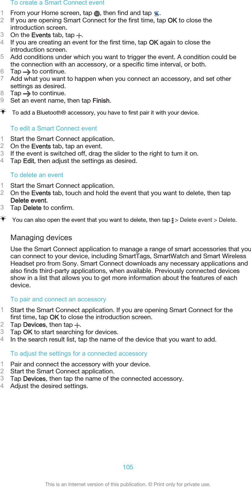 To create a Smart Connect event1From your Home screen, tap  , then find and tap  .2If you are opening Smart Connect for the first time, tap OK to close theintroduction screen.3On the Events tab, tap  .4If you are creating an event for the first time, tap OK again to close theintroduction screen.5Add conditions under which you want to trigger the event. A condition could bethe connection with an accessory, or a specific time interval, or both.6Tap   to continue.7Add what you want to happen when you connect an accessory, and set othersettings as desired.8Tap   to continue.9Set an event name, then tap Finish.To add a Bluetooth® accessory, you have to first pair it with your device.To edit a Smart Connect event1Start the Smart Connect application.2On the Events tab, tap an event.3If the event is switched off, drag the slider to the right to turn it on.4Tap Edit, then adjust the settings as desired.To delete an event1Start the Smart Connect application.2On the Events tab, touch and hold the event that you want to delete, then tapDelete event.3Tap Delete to confirm.You can also open the event that you want to delete, then tap   &gt; Delete event &gt; Delete.Managing devicesUse the Smart Connect application to manage a range of smart accessories that youcan connect to your device, including SmartTags, SmartWatch and Smart WirelessHeadset pro from Sony. Smart Connect downloads any necessary applications andalso finds third-party applications, when available. Previously connected devicesshow in a list that allows you to get more information about the features of eachdevice.To pair and connect an accessory1Start the Smart Connect application. If you are opening Smart Connect for thefirst time, tap OK to close the introduction screen.2Tap Devices, then tap  .3Tap OK to start searching for devices.4In the search result list, tap the name of the device that you want to add.To adjust the settings for a connected accessory1Pair and connect the accessory with your device.2Start the Smart Connect application.3Tap Devices, then tap the name of the connected accessory.4Adjust the desired settings.105This is an Internet version of this publication. © Print only for private use.