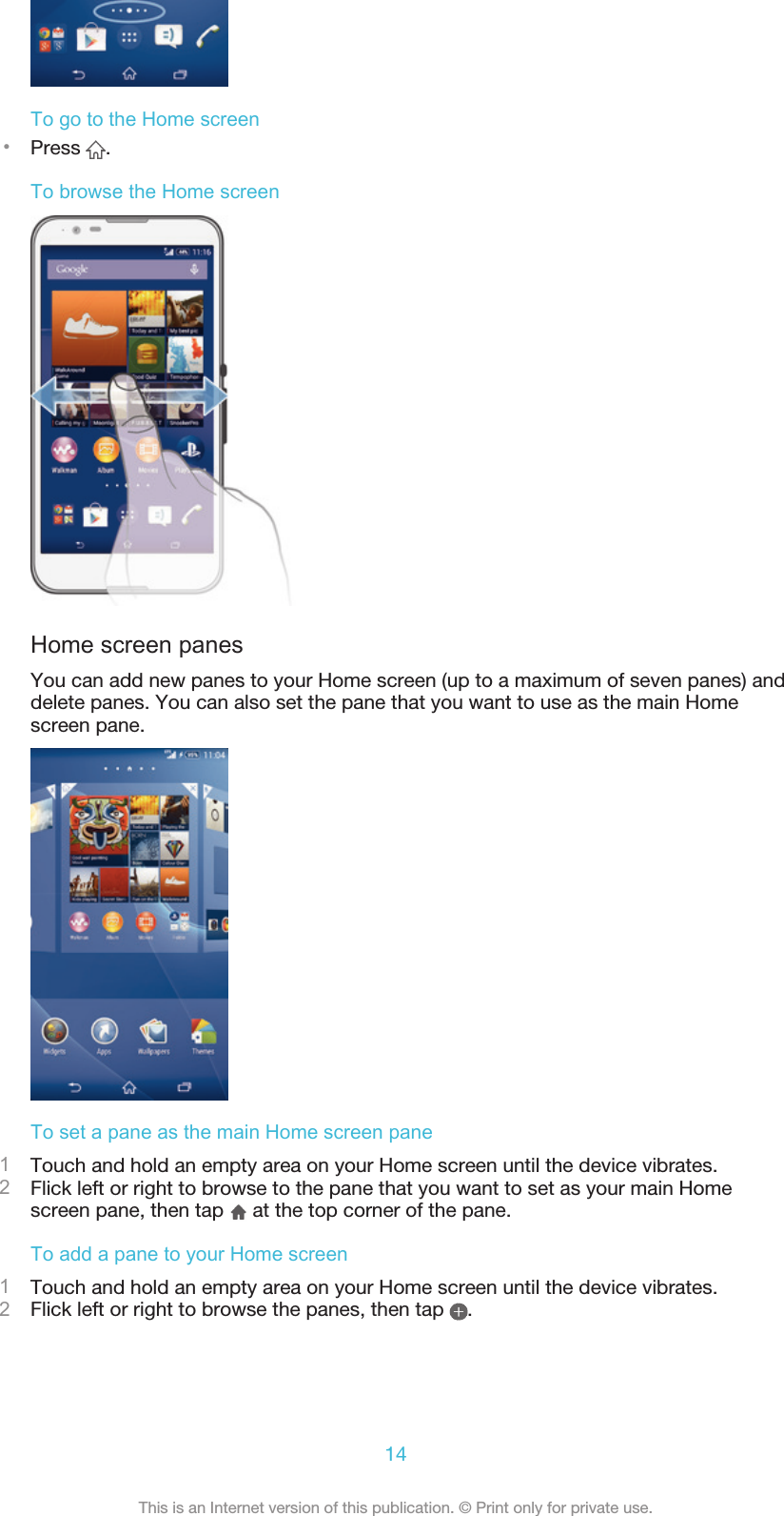 To go to the Home screen•Press  .To browse the Home screenHome screen panesYou can add new panes to your Home screen (up to a maximum of seven panes) anddelete panes. You can also set the pane that you want to use as the main Homescreen pane.To set a pane as the main Home screen pane1Touch and hold an empty area on your Home screen until the device vibrates.2Flick left or right to browse to the pane that you want to set as your main Homescreen pane, then tap   at the top corner of the pane.To add a pane to your Home screen1Touch and hold an empty area on your Home screen until the device vibrates.2Flick left or right to browse the panes, then tap  .14This is an Internet version of this publication. © Print only for private use.