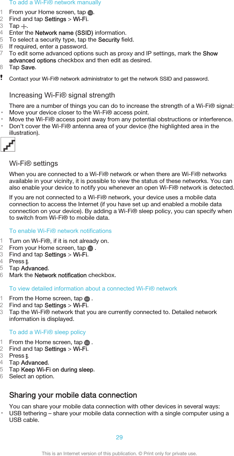 To add a Wi-Fi® network manually1From your Home screen, tap  .2Find and tap Settings &gt; Wi-Fi.3Tap  .4Enter the Network name (SSID) information.5To select a security type, tap the Security field.6If required, enter a password.7To edit some advanced options such as proxy and IP settings, mark the Showadvanced options checkbox and then edit as desired.8Tap Save.Contact your Wi-Fi® network administrator to get the network SSID and password.Increasing Wi-Fi® signal strengthThere are a number of things you can do to increase the strength of a Wi-Fi® signal:•Move your device closer to the Wi-Fi® access point.•Move the Wi-Fi® access point away from any potential obstructions or interference.•Don’t cover the Wi-Fi® antenna area of your device (the highlighted area in theillustration).Wi-Fi® settingsWhen you are connected to a Wi-Fi® network or when there are Wi-Fi® networksavailable in your vicinity, it is possible to view the status of these networks. You canalso enable your device to notify you whenever an open Wi-Fi® network is detected.If you are not connected to a Wi-Fi® network, your device uses a mobile dataconnection to access the Internet (if you have set up and enabled a mobile dataconnection on your device). By adding a Wi-Fi® sleep policy, you can specify whento switch from Wi-Fi® to mobile data.To enable Wi-Fi® network notifications1Turn on Wi-Fi®, if it is not already on.2From your Home screen, tap   .3Find and tap Settings &gt; Wi-Fi.4Press  .5Tap Advanced.6Mark the Network notification checkbox.To view detailed information about a connected Wi-Fi® network1From the Home screen, tap   .2Find and tap Settings &gt; Wi-Fi.3Tap the Wi-Fi® network that you are currently connected to. Detailed networkinformation is displayed.To add a Wi-Fi® sleep policy1From the Home screen, tap   .2Find and tap Settings &gt; Wi-Fi.3Press  .4Tap Advanced.5Tap Keep Wi-Fi on during sleep.6Select an option.Sharing your mobile data connectionYou can share your mobile data connection with other devices in several ways:•USB tethering – share your mobile data connection with a single computer using aUSB cable.29This is an Internet version of this publication. © Print only for private use.