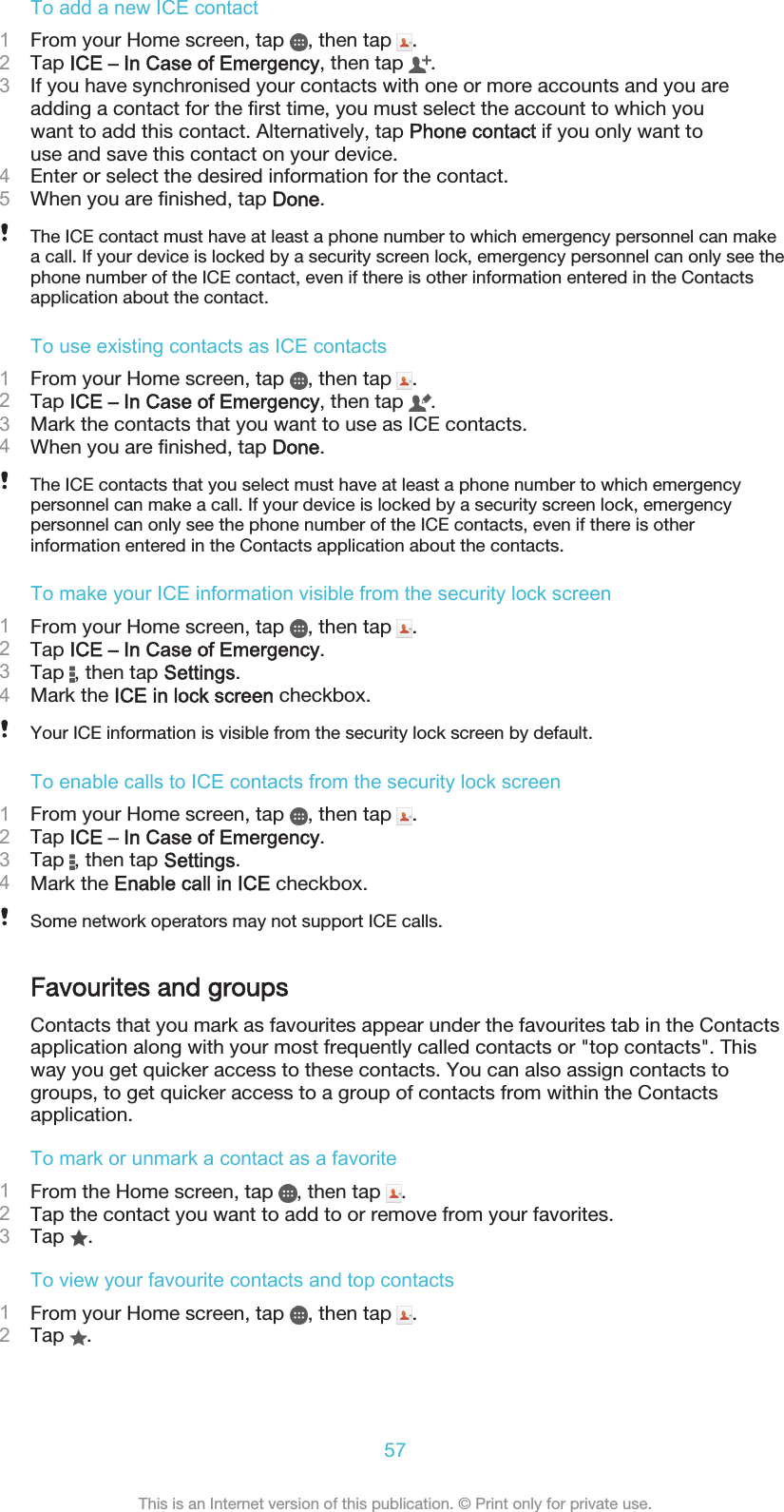 To add a new ICE contact1From your Home screen, tap  , then tap  .2Tap ICE – In Case of Emergency, then tap  .3If you have synchronised your contacts with one or more accounts and you areadding a contact for the first time, you must select the account to which youwant to add this contact. Alternatively, tap Phone contact if you only want touse and save this contact on your device.4Enter or select the desired information for the contact.5When you are finished, tap Done.The ICE contact must have at least a phone number to which emergency personnel can makea call. If your device is locked by a security screen lock, emergency personnel can only see thephone number of the ICE contact, even if there is other information entered in the Contactsapplication about the contact.To use existing contacts as ICE contacts1From your Home screen, tap  , then tap  .2Tap ICE – In Case of Emergency, then tap  .3Mark the contacts that you want to use as ICE contacts.4When you are finished, tap Done.The ICE contacts that you select must have at least a phone number to which emergencypersonnel can make a call. If your device is locked by a security screen lock, emergencypersonnel can only see the phone number of the ICE contacts, even if there is otherinformation entered in the Contacts application about the contacts.To make your ICE information visible from the security lock screen1From your Home screen, tap  , then tap  .2Tap ICE – In Case of Emergency.3Tap  , then tap Settings.4Mark the ICE in lock screen checkbox.Your ICE information is visible from the security lock screen by default.To enable calls to ICE contacts from the security lock screen1From your Home screen, tap  , then tap  .2Tap ICE – In Case of Emergency.3Tap  , then tap Settings.4Mark the Enable call in ICE checkbox.Some network operators may not support ICE calls.Favourites and groupsContacts that you mark as favourites appear under the favourites tab in the Contactsapplication along with your most frequently called contacts or &quot;top contacts&quot;. Thisway you get quicker access to these contacts. You can also assign contacts togroups, to get quicker access to a group of contacts from within the Contactsapplication.To mark or unmark a contact as a favorite1From the Home screen, tap  , then tap  .2Tap the contact you want to add to or remove from your favorites.3Tap  .To view your favourite contacts and top contacts1From your Home screen, tap  , then tap  .2Tap  .57This is an Internet version of this publication. © Print only for private use.