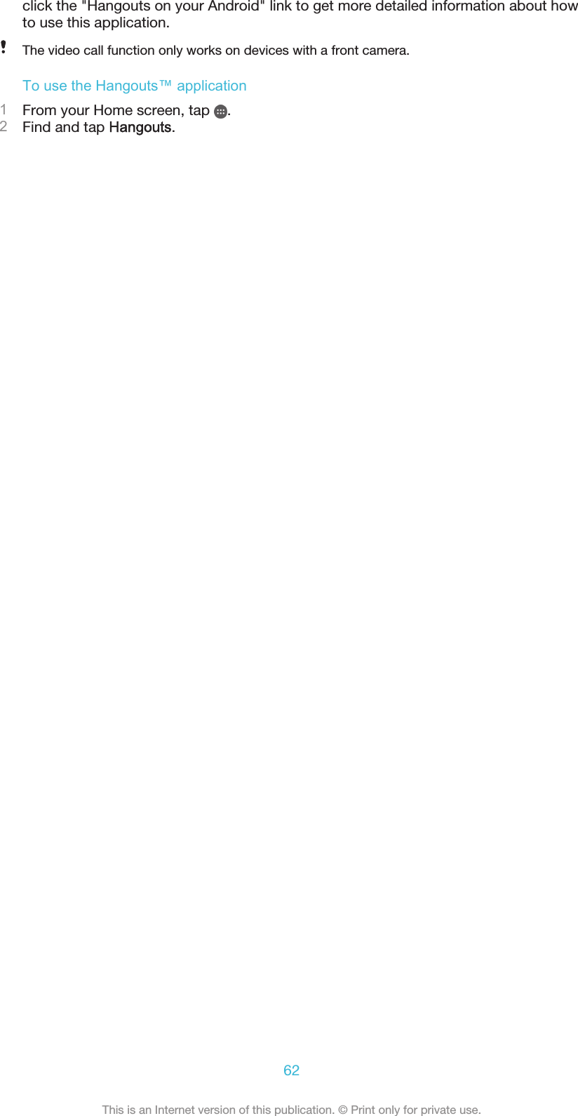 click the &quot;Hangouts on your Android&quot; link to get more detailed information about howto use this application.The video call function only works on devices with a front camera.To use the Hangouts™ application1From your Home screen, tap  .2Find and tap Hangouts.62This is an Internet version of this publication. © Print only for private use.