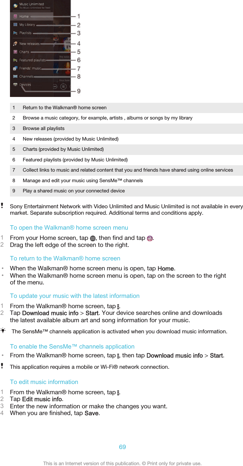 1 Return to the Walkman® home screen2 Browse a music category, for example, artists , albums or songs by my library3 Browse all playlists4 New releases (provided by Music Unlimited)5 Charts (provided by Music Unlimited)6 Featured playlists (provided by Music Unlimited)7 Collect links to music and related content that you and friends have shared using online services8 Manage and edit your music using SensMe™ channels9 Play a shared music on your connected deviceSony Entertainment Network with Video Unlimited and Music Unlimited is not available in everymarket. Separate subscription required. Additional terms and conditions apply.To open the Walkman® home screen menu1From your Home screen, tap  , then find and tap  .2Drag the left edge of the screen to the right.To return to the Walkman® home screen•When the Walkman® home screen menu is open, tap Home.•When the Walkman® home screen menu is open, tap on the screen to the rightof the menu.To update your music with the latest information1From the Walkman® home screen, tap  .2Tap Download music info &gt; Start. Your device searches online and downloadsthe latest available album art and song information for your music.The SensMe™ channels application is activated when you download music information.To enable the SensMe™ channels application•From the Walkman® home screen, tap  , then tap Download music info &gt; Start.This application requires a mobile or Wi-Fi® network connection.To edit music information1From the Walkman® home screen, tap  .2Tap Edit music info.3Enter the new information or make the changes you want.4When you are finished, tap Save.69This is an Internet version of this publication. © Print only for private use.