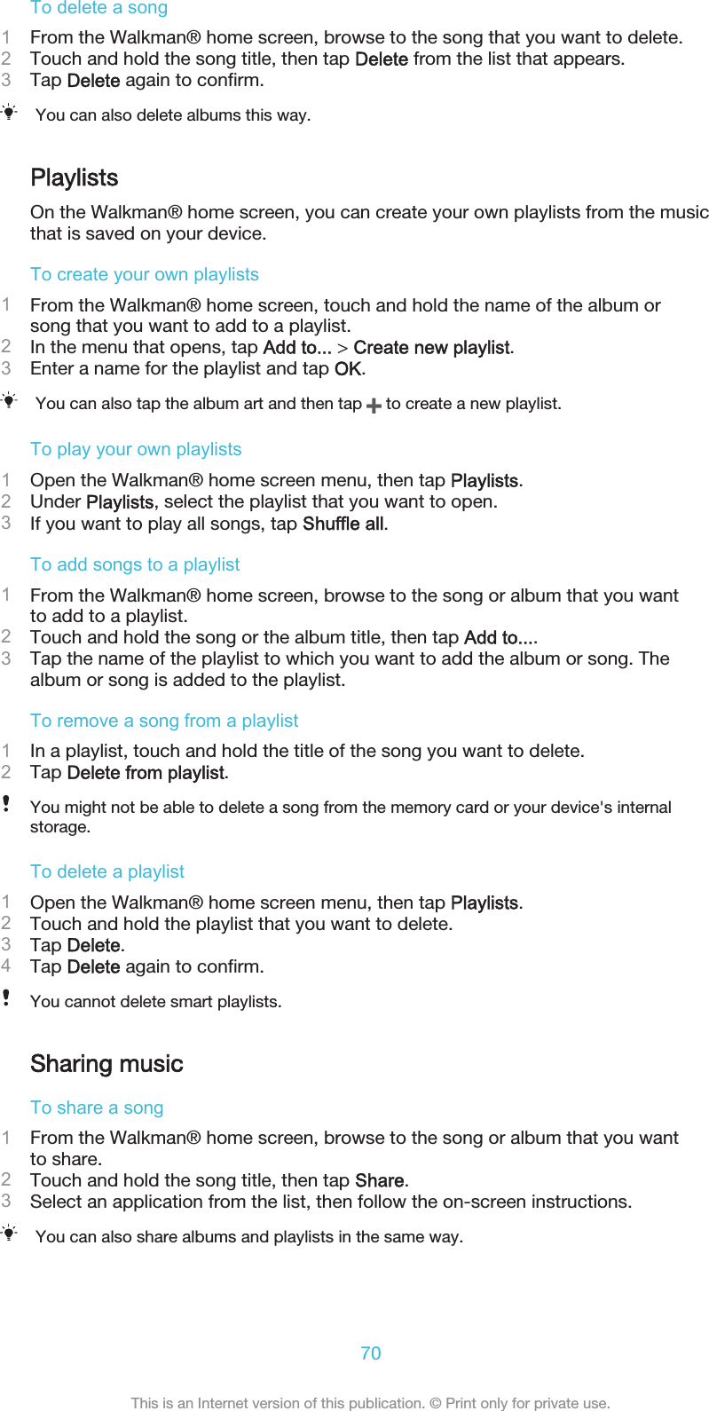 To delete a song1From the Walkman® home screen, browse to the song that you want to delete.2Touch and hold the song title, then tap Delete from the list that appears.3Tap Delete again to confirm.You can also delete albums this way.PlaylistsOn the Walkman® home screen, you can create your own playlists from the musicthat is saved on your device.To create your own playlists1From the Walkman® home screen, touch and hold the name of the album orsong that you want to add to a playlist.2In the menu that opens, tap Add to... &gt; Create new playlist.3Enter a name for the playlist and tap OK.You can also tap the album art and then tap   to create a new playlist.To play your own playlists1Open the Walkman® home screen menu, then tap Playlists.2Under Playlists, select the playlist that you want to open.3If you want to play all songs, tap Shuffle all.To add songs to a playlist1From the Walkman® home screen, browse to the song or album that you wantto add to a playlist.2Touch and hold the song or the album title, then tap Add to....3Tap the name of the playlist to which you want to add the album or song. Thealbum or song is added to the playlist.To remove a song from a playlist1In a playlist, touch and hold the title of the song you want to delete.2Tap Delete from playlist.You might not be able to delete a song from the memory card or your device&apos;s internalstorage.To delete a playlist1Open the Walkman® home screen menu, then tap Playlists.2Touch and hold the playlist that you want to delete.3Tap Delete.4Tap Delete again to confirm.You cannot delete smart playlists.Sharing musicTo share a song1From the Walkman® home screen, browse to the song or album that you wantto share.2Touch and hold the song title, then tap Share.3Select an application from the list, then follow the on-screen instructions.You can also share albums and playlists in the same way.70This is an Internet version of this publication. © Print only for private use.