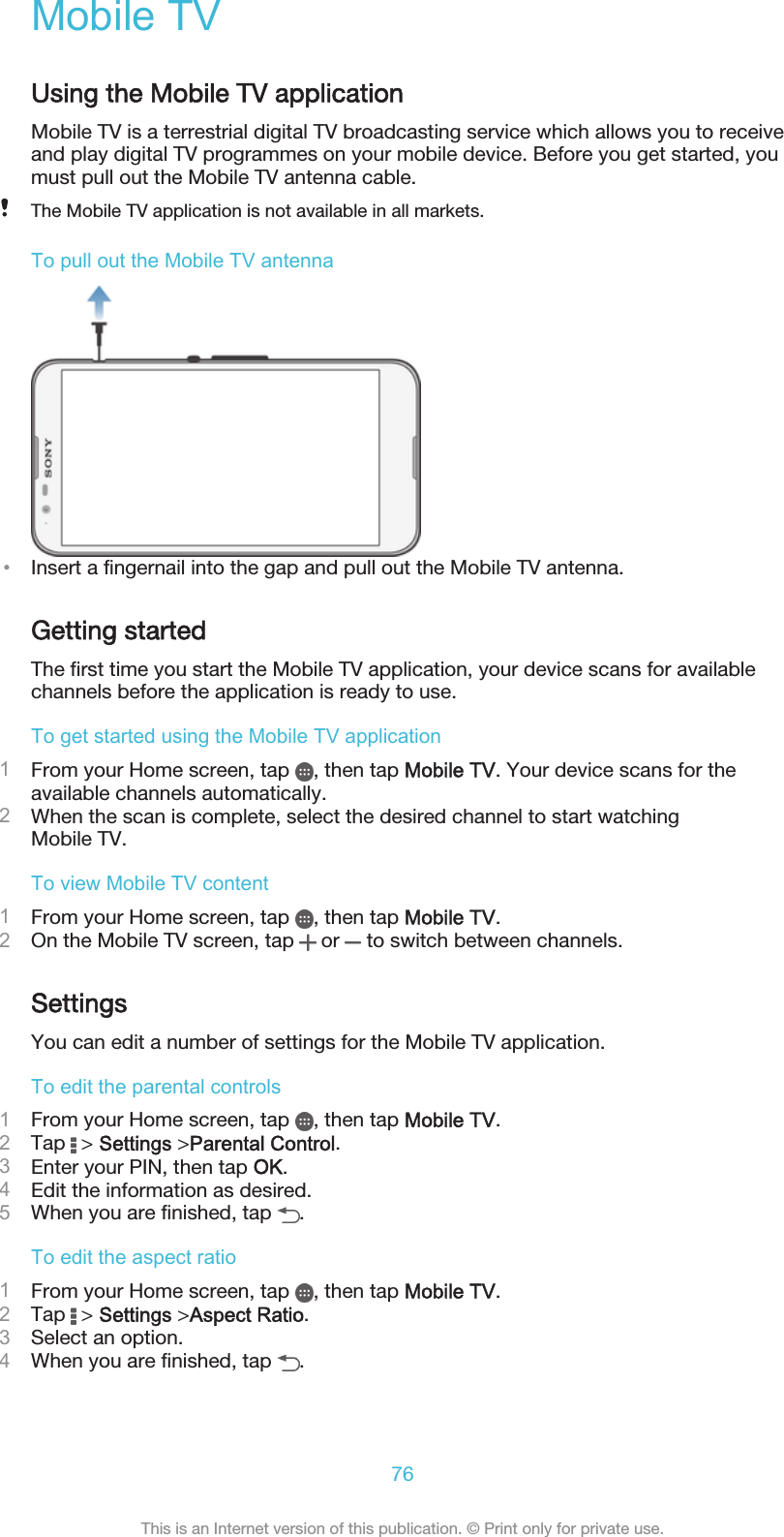 Mobile TVUsing the Mobile TV applicationMobile TV is a terrestrial digital TV broadcasting service which allows you to receiveand play digital TV programmes on your mobile device. Before you get started, youmust pull out the Mobile TV antenna cable.The Mobile TV application is not available in all markets.To pull out the Mobile TV antenna•Insert a fingernail into the gap and pull out the Mobile TV antenna.Getting startedThe first time you start the Mobile TV application, your device scans for availablechannels before the application is ready to use.To get started using the Mobile TV application1From your Home screen, tap  , then tap Mobile TV. Your device scans for theavailable channels automatically.2When the scan is complete, select the desired channel to start watchingMobile TV.To view Mobile TV content1From your Home screen, tap  , then tap Mobile TV.2On the Mobile TV screen, tap   or   to switch between channels.SettingsYou can edit a number of settings for the Mobile TV application.To edit the parental controls1From your Home screen, tap  , then tap Mobile TV.2Tap   &gt; Settings &gt;Parental Control.3Enter your PIN, then tap OK.4Edit the information as desired.5When you are finished, tap  .To edit the aspect ratio1From your Home screen, tap  , then tap Mobile TV.2Tap   &gt; Settings &gt;Aspect Ratio.3Select an option.4When you are finished, tap  .76This is an Internet version of this publication. © Print only for private use.