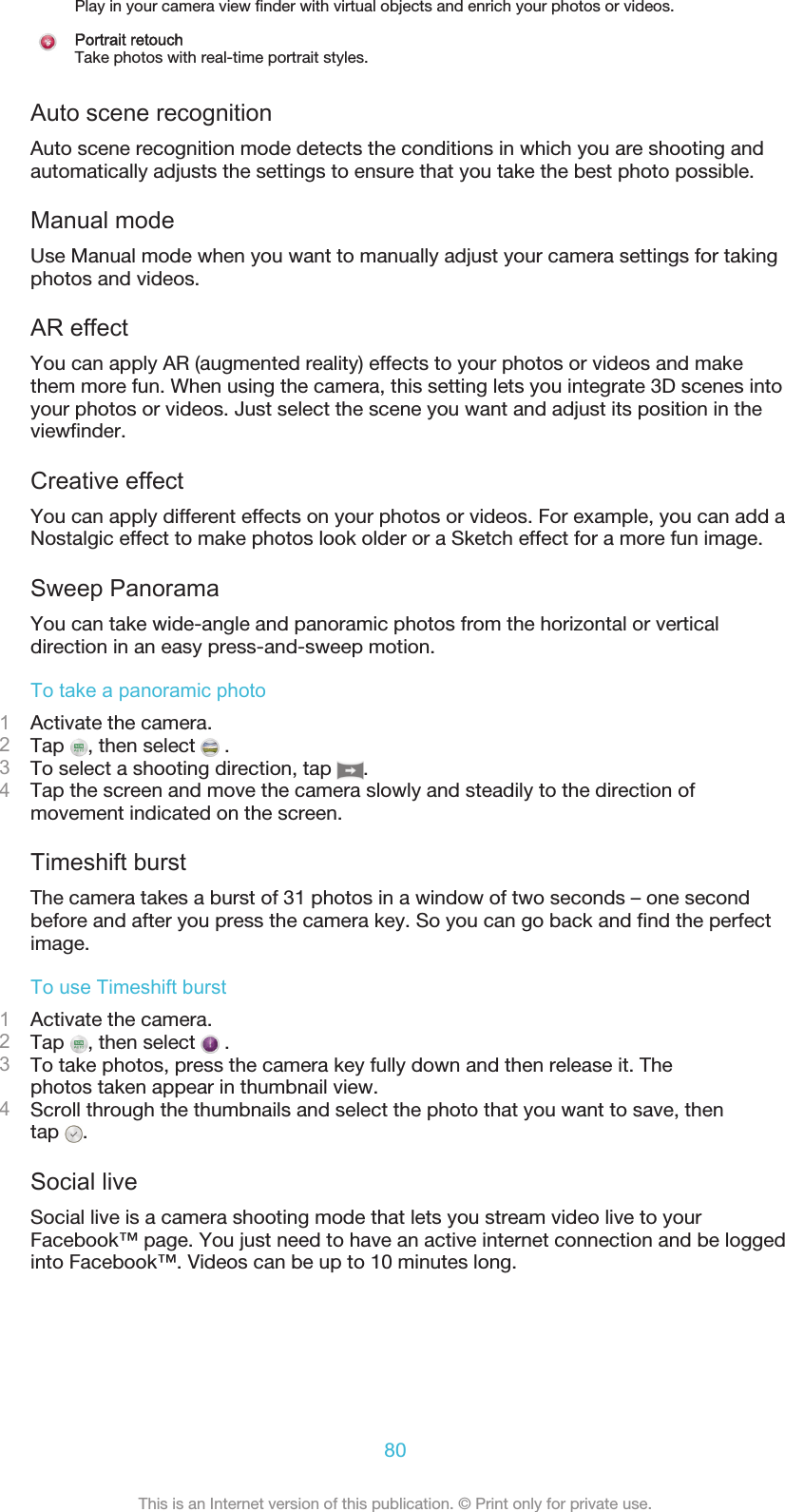 Play in your camera view finder with virtual objects and enrich your photos or videos.Portrait retouchTake photos with real-time portrait styles.Auto scene recognitionAuto scene recognition mode detects the conditions in which you are shooting andautomatically adjusts the settings to ensure that you take the best photo possible.Manual modeUse Manual mode when you want to manually adjust your camera settings for takingphotos and videos.AR effectYou can apply AR (augmented reality) effects to your photos or videos and makethem more fun. When using the camera, this setting lets you integrate 3D scenes intoyour photos or videos. Just select the scene you want and adjust its position in theviewfinder.Creative effectYou can apply different effects on your photos or videos. For example, you can add aNostalgic effect to make photos look older or a Sketch effect for a more fun image.Sweep PanoramaYou can take wide-angle and panoramic photos from the horizontal or verticaldirection in an easy press-and-sweep motion.To take a panoramic photo1Activate the camera.2Tap  , then select   .3To select a shooting direction, tap  .4Tap the screen and move the camera slowly and steadily to the direction ofmovement indicated on the screen.Timeshift burstThe camera takes a burst of 31 photos in a window of two seconds – one secondbefore and after you press the camera key. So you can go back and find the perfectimage.To use Timeshift burst1Activate the camera.2Tap  , then select   .3To take photos, press the camera key fully down and then release it. Thephotos taken appear in thumbnail view.4Scroll through the thumbnails and select the photo that you want to save, thentap  .Social liveSocial live is a camera shooting mode that lets you stream video live to yourFacebook™ page. You just need to have an active internet connection and be loggedinto Facebook™. Videos can be up to 10 minutes long.80This is an Internet version of this publication. © Print only for private use.