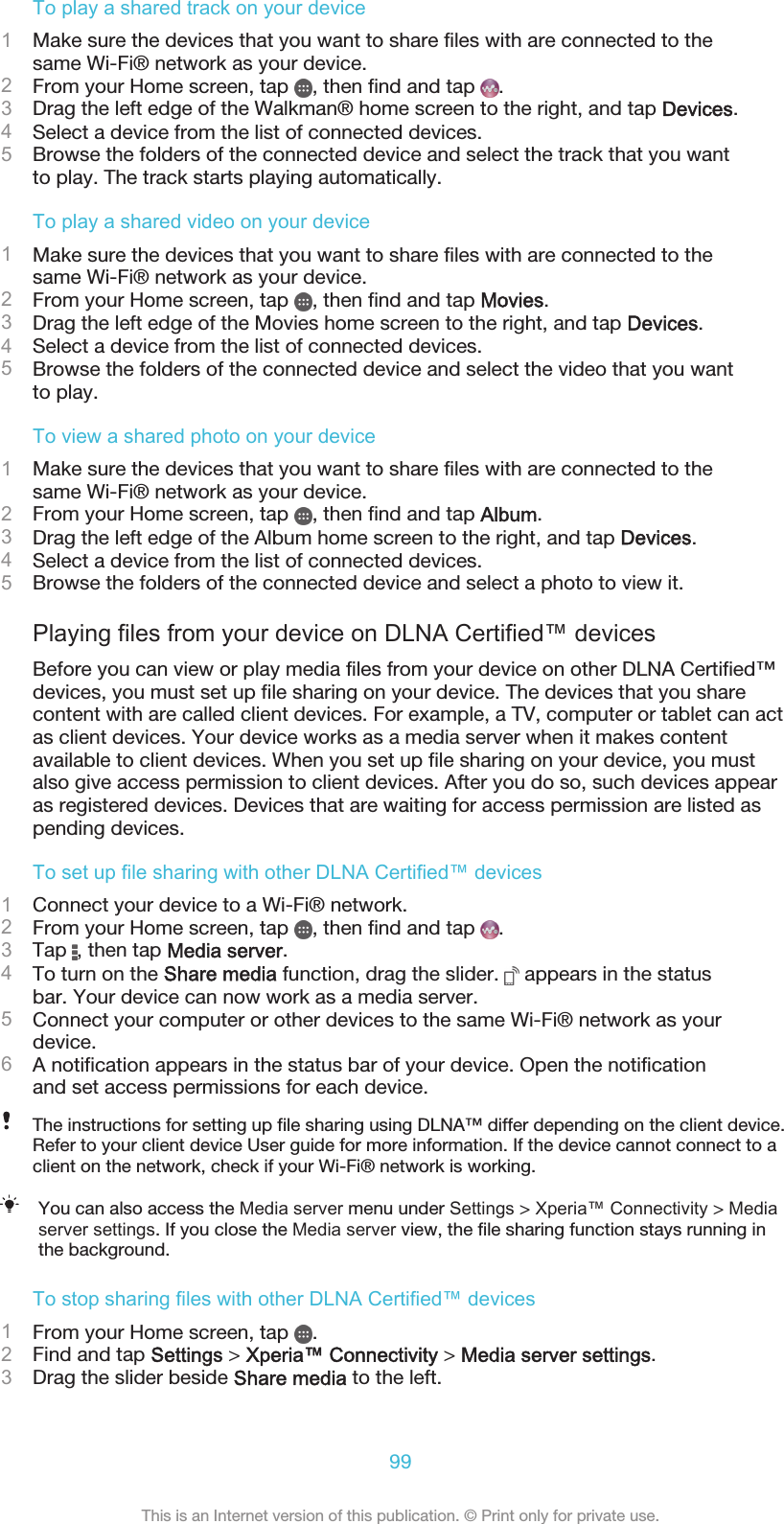 To play a shared track on your device1Make sure the devices that you want to share files with are connected to thesame Wi-Fi® network as your device.2From your Home screen, tap  , then find and tap  .3Drag the left edge of the Walkman® home screen to the right, and tap Devices.4Select a device from the list of connected devices.5Browse the folders of the connected device and select the track that you wantto play. The track starts playing automatically.To play a shared video on your device1Make sure the devices that you want to share files with are connected to thesame Wi-Fi® network as your device.2From your Home screen, tap  , then find and tap Movies.3Drag the left edge of the Movies home screen to the right, and tap Devices.4Select a device from the list of connected devices.5Browse the folders of the connected device and select the video that you wantto play.To view a shared photo on your device1Make sure the devices that you want to share files with are connected to thesame Wi-Fi® network as your device.2From your Home screen, tap  , then find and tap Album.3Drag the left edge of the Album home screen to the right, and tap Devices.4Select a device from the list of connected devices.5Browse the folders of the connected device and select a photo to view it.Playing files from your device on DLNA Certified™ devicesBefore you can view or play media files from your device on other DLNA Certified™devices, you must set up file sharing on your device. The devices that you sharecontent with are called client devices. For example, a TV, computer or tablet can actas client devices. Your device works as a media server when it makes contentavailable to client devices. When you set up file sharing on your device, you mustalso give access permission to client devices. After you do so, such devices appearas registered devices. Devices that are waiting for access permission are listed aspending devices.To set up file sharing with other DLNA Certified™ devices1Connect your device to a Wi-Fi® network.2From your Home screen, tap  , then find and tap  .3Tap  , then tap Media server.4To turn on the Share media function, drag the slider.   appears in the statusbar. Your device can now work as a media server.5Connect your computer or other devices to the same Wi-Fi® network as yourdevice.6A notification appears in the status bar of your device. Open the notificationand set access permissions for each device.The instructions for setting up file sharing using DLNA™ differ depending on the client device.Refer to your client device User guide for more information. If the device cannot connect to aclient on the network, check if your Wi-Fi® network is working.You can also access the Media server menu under Settings &gt; Xperia™ Connectivity &gt; Mediaserver settings. If you close the Media server view, the file sharing function stays running inthe background.To stop sharing files with other DLNA Certified™ devices1From your Home screen, tap  .2Find and tap Settings &gt; Xperia™ Connectivity &gt; Media server settings.3Drag the slider beside Share media to the left.99This is an Internet version of this publication. © Print only for private use.