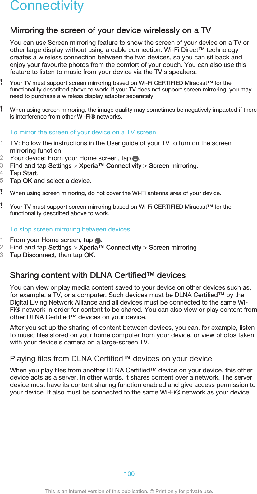 ConnectivityMirroring the screen of your device wirelessly on a TVYou can use Screen mirroring feature to show the screen of your device on a TV orother large display without using a cable connection. Wi-Fi Direct™ technologycreates a wireless connection between the two devices, so you can sit back andenjoy your favourite photos from the comfort of your couch. You can also use thisfeature to listen to music from your device via the TV&apos;s speakers.Your TV must support screen mirroring based on Wi-Fi CERTIFIED Miracast™ for thefunctionality described above to work. If your TV does not support screen mirroring, you mayneed to purchase a wireless display adapter separately.When using screen mirroring, the image quality may sometimes be negatively impacted if thereis interference from other Wi-Fi® networks.To mirror the screen of your device on a TV screen1TV: Follow the instructions in the User guide of your TV to turn on the screenmirroring function.2Your device: From your Home screen, tap  .3Find and tap Settings &gt; Xperia™ Connectivity &gt; Screen mirroring.4Tap Start.5Tap OK and select a device.When using screen mirroring, do not cover the Wi-Fi antenna area of your device.Your TV must support screen mirroring based on Wi-Fi CERTIFIED Miracast™ for thefunctionality described above to work.To stop screen mirroring between devices1From your Home screen, tap  .2Find and tap Settings &gt; Xperia™ Connectivity &gt; Screen mirroring.3Tap Disconnect, then tap OK.Sharing content with DLNA Certified™ devicesYou can view or play media content saved to your device on other devices such as,for example, a TV, or a computer. Such devices must be DLNA Certified™ by theDigital Living Network Alliance and all devices must be connected to the same Wi-Fi® network in order for content to be shared. You can also view or play content fromother DLNA Certified™ devices on your device.After you set up the sharing of content between devices, you can, for example, listento music files stored on your home computer from your device, or view photos takenwith your device&apos;s camera on a large-screen TV.Playing files from DLNA Certified™ devices on your deviceWhen you play files from another DLNA Certified™ device on your device, this otherdevice acts as a server. In other words, it shares content over a network. The serverdevice must have its content sharing function enabled and give access permission toyour device. It also must be connected to the same Wi-Fi® network as your device.100This is an Internet version of this publication. © Print only for private use.
