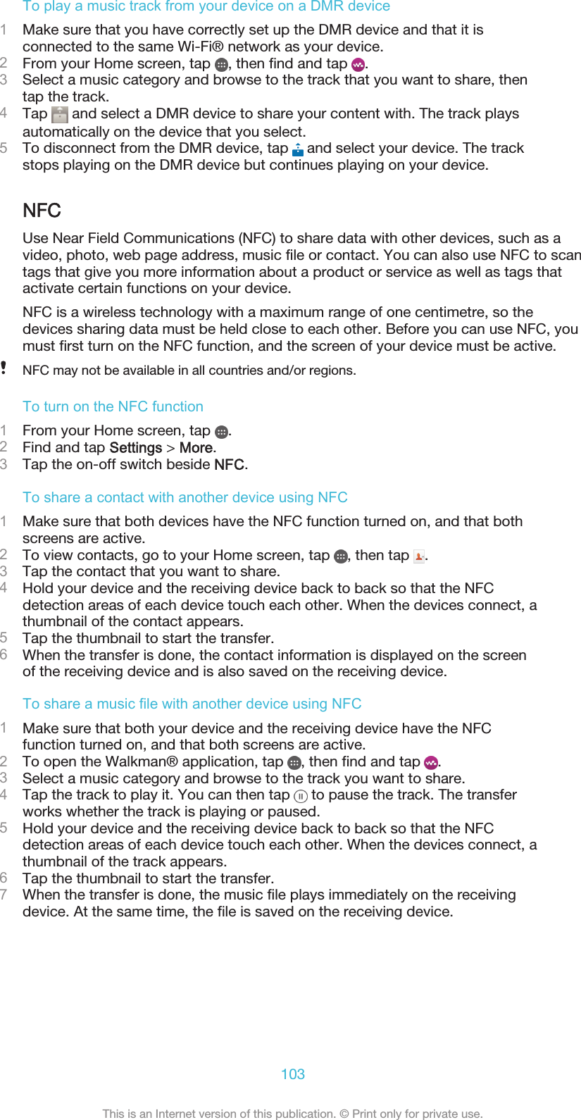 To play a music track from your device on a DMR device1Make sure that you have correctly set up the DMR device and that it isconnected to the same Wi-Fi® network as your device.2From your Home screen, tap  , then find and tap  .3Select a music category and browse to the track that you want to share, thentap the track.4Tap   and select a DMR device to share your content with. The track playsautomatically on the device that you select.5To disconnect from the DMR device, tap   and select your device. The trackstops playing on the DMR device but continues playing on your device.NFCUse Near Field Communications (NFC) to share data with other devices, such as avideo, photo, web page address, music file or contact. You can also use NFC to scantags that give you more information about a product or service as well as tags thatactivate certain functions on your device.NFC is a wireless technology with a maximum range of one centimetre, so thedevices sharing data must be held close to each other. Before you can use NFC, youmust first turn on the NFC function, and the screen of your device must be active.NFC may not be available in all countries and/or regions.To turn on the NFC function1From your Home screen, tap  .2Find and tap Settings &gt; More.3Tap the on-off switch beside NFC.To share a contact with another device using NFC1Make sure that both devices have the NFC function turned on, and that bothscreens are active.2To view contacts, go to your Home screen, tap  , then tap  .3Tap the contact that you want to share.4Hold your device and the receiving device back to back so that the NFCdetection areas of each device touch each other. When the devices connect, athumbnail of the contact appears.5Tap the thumbnail to start the transfer.6When the transfer is done, the contact information is displayed on the screenof the receiving device and is also saved on the receiving device.To share a music file with another device using NFC1Make sure that both your device and the receiving device have the NFCfunction turned on, and that both screens are active.2To open the Walkman® application, tap  , then find and tap  .3Select a music category and browse to the track you want to share.4Tap the track to play it. You can then tap   to pause the track. The transferworks whether the track is playing or paused.5Hold your device and the receiving device back to back so that the NFCdetection areas of each device touch each other. When the devices connect, athumbnail of the track appears.6Tap the thumbnail to start the transfer.7When the transfer is done, the music file plays immediately on the receivingdevice. At the same time, the file is saved on the receiving device.103This is an Internet version of this publication. © Print only for private use.