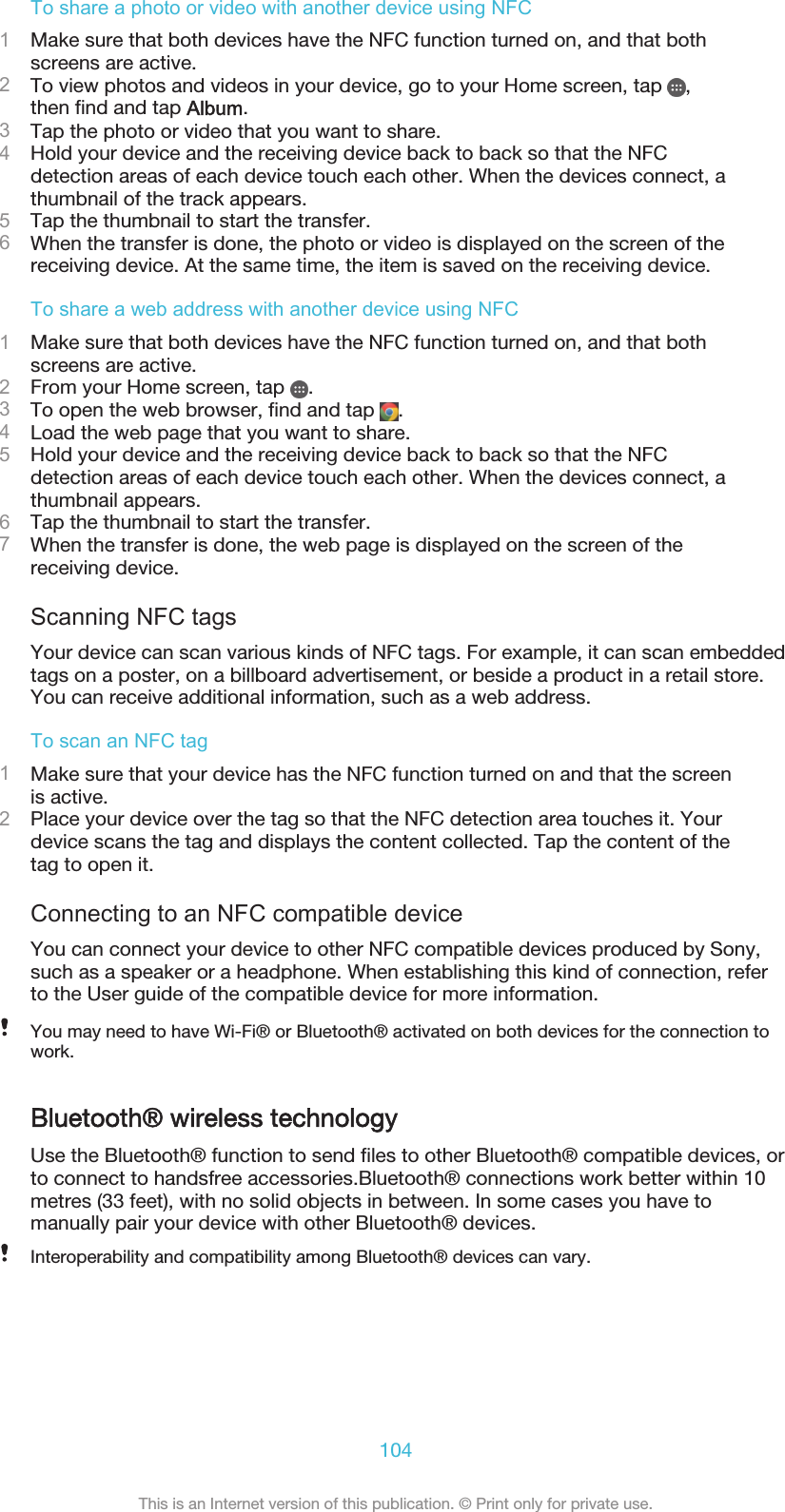 To share a photo or video with another device using NFC1Make sure that both devices have the NFC function turned on, and that bothscreens are active.2To view photos and videos in your device, go to your Home screen, tap  ,then find and tap Album.3Tap the photo or video that you want to share.4Hold your device and the receiving device back to back so that the NFCdetection areas of each device touch each other. When the devices connect, athumbnail of the track appears.5Tap the thumbnail to start the transfer.6When the transfer is done, the photo or video is displayed on the screen of thereceiving device. At the same time, the item is saved on the receiving device.To share a web address with another device using NFC1Make sure that both devices have the NFC function turned on, and that bothscreens are active.2From your Home screen, tap  .3To open the web browser, find and tap  .4Load the web page that you want to share.5Hold your device and the receiving device back to back so that the NFCdetection areas of each device touch each other. When the devices connect, athumbnail appears.6Tap the thumbnail to start the transfer.7When the transfer is done, the web page is displayed on the screen of thereceiving device.Scanning NFC tagsYour device can scan various kinds of NFC tags. For example, it can scan embeddedtags on a poster, on a billboard advertisement, or beside a product in a retail store.You can receive additional information, such as a web address.To scan an NFC tag1Make sure that your device has the NFC function turned on and that the screenis active.2Place your device over the tag so that the NFC detection area touches it. Yourdevice scans the tag and displays the content collected. Tap the content of thetag to open it.Connecting to an NFC compatible deviceYou can connect your device to other NFC compatible devices produced by Sony,such as a speaker or a headphone. When establishing this kind of connection, referto the User guide of the compatible device for more information.You may need to have Wi-Fi® or Bluetooth® activated on both devices for the connection towork.Bluetooth® wireless technologyUse the Bluetooth® function to send files to other Bluetooth® compatible devices, orto connect to handsfree accessories.Bluetooth® connections work better within 10metres (33 feet), with no solid objects in between. In some cases you have tomanually pair your device with other Bluetooth® devices.Interoperability and compatibility among Bluetooth® devices can vary.104This is an Internet version of this publication. © Print only for private use.