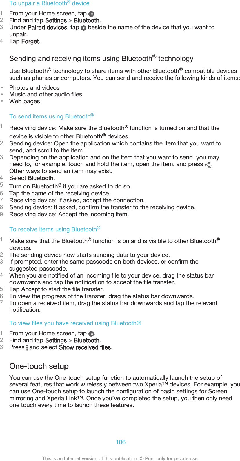 To unpair a Bluetooth® device1From your Home screen, tap  .2Find and tap Settings &gt; Bluetooth.3Under Paired devices, tap   beside the name of the device that you want tounpair.4Tap Forget.Sending and receiving items using Bluetooth® technologyUse Bluetooth® technology to share items with other Bluetooth® compatible devicessuch as phones or computers. You can send and receive the following kinds of items:•Photos and videos•Music and other audio files•Web pagesTo send items using Bluetooth®1Receiving device: Make sure the Bluetooth® function is turned on and that thedevice is visible to other Bluetooth® devices.2Sending device: Open the application which contains the item that you want tosend, and scroll to the item.3Depending on the application and on the item that you want to send, you mayneed to, for example, touch and hold the item, open the item, and press  .Other ways to send an item may exist.4Select Bluetooth.5Turn on Bluetooth® if you are asked to do so.6Tap the name of the receiving device.7Receiving device: If asked, accept the connection.8Sending device: If asked, confirm the transfer to the receiving device.9Receiving device: Accept the incoming item.To receive items using Bluetooth®1Make sure that the Bluetooth® function is on and is visible to other Bluetooth®devices.2The sending device now starts sending data to your device.3If prompted, enter the same passcode on both devices, or confirm thesuggested passcode.4When you are notified of an incoming file to your device, drag the status bardownwards and tap the notification to accept the file transfer.5Tap Accept to start the file transfer.6To view the progress of the transfer, drag the status bar downwards.7To open a received item, drag the status bar downwards and tap the relevantnotification.To view files you have received using Bluetooth®1From your Home screen, tap  .2Find and tap Settings &gt; Bluetooth.3Press   and select Show received files.One-touch setupYou can use the One-touch setup function to automatically launch the setup ofseveral features that work wirelessly between two Xperia™ devices. For example, youcan use One-touch setup to launch the configuration of basic settings for Screenmirroring and Xperia Link™. Once you’ve completed the setup, you then only needone touch every time to launch these features.106This is an Internet version of this publication. © Print only for private use.