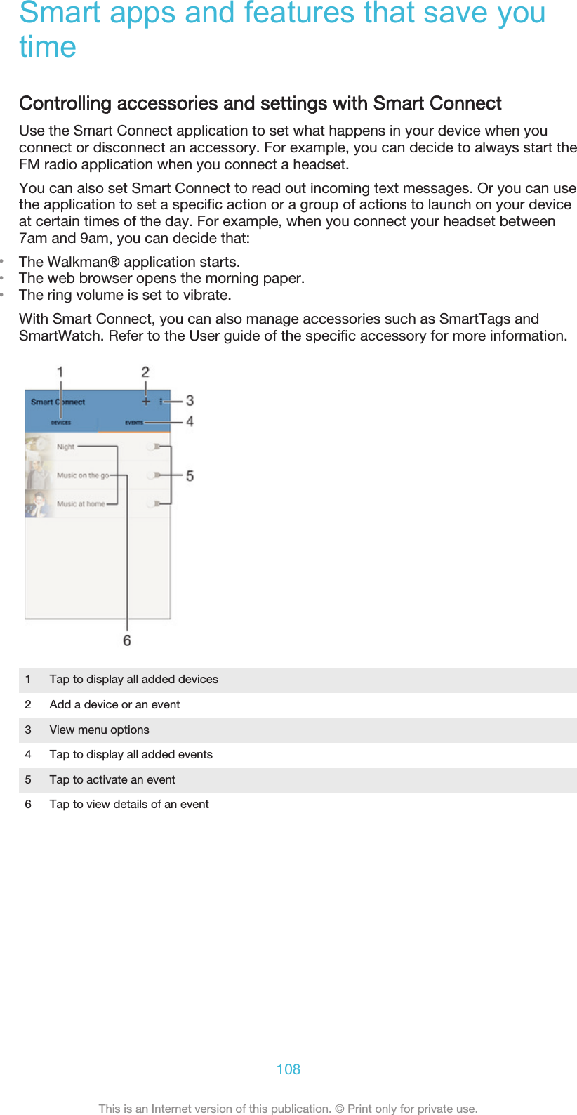 Smart apps and features that save youtimeControlling accessories and settings with Smart ConnectUse the Smart Connect application to set what happens in your device when youconnect or disconnect an accessory. For example, you can decide to always start theFM radio application when you connect a headset.You can also set Smart Connect to read out incoming text messages. Or you can usethe application to set a specific action or a group of actions to launch on your deviceat certain times of the day. For example, when you connect your headset between7am and 9am, you can decide that:•The Walkman® application starts.•The web browser opens the morning paper.•The ring volume is set to vibrate.With Smart Connect, you can also manage accessories such as SmartTags andSmartWatch. Refer to the User guide of the specific accessory for more information.1 Tap to display all added devices2 Add a device or an event3 View menu options4 Tap to display all added events5 Tap to activate an event6 Tap to view details of an event108This is an Internet version of this publication. © Print only for private use.