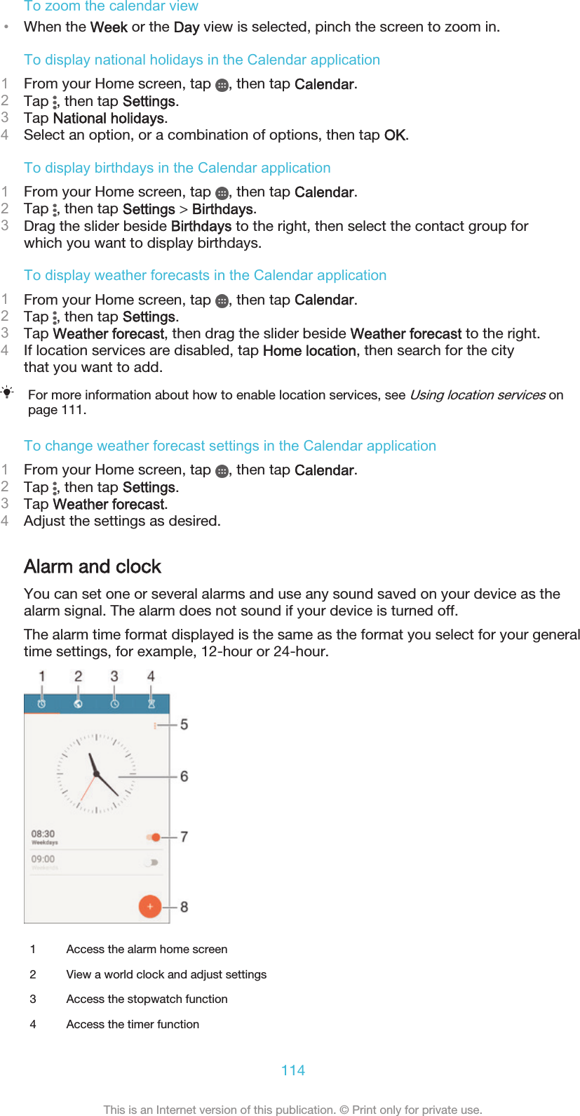 To zoom the calendar view•When the Week or the Day view is selected, pinch the screen to zoom in.To display national holidays in the Calendar application1From your Home screen, tap  , then tap Calendar.2Tap  , then tap Settings.3Tap National holidays.4Select an option, or a combination of options, then tap OK.To display birthdays in the Calendar application1From your Home screen, tap  , then tap Calendar.2Tap  , then tap Settings &gt; Birthdays.3Drag the slider beside Birthdays to the right, then select the contact group forwhich you want to display birthdays.To display weather forecasts in the Calendar application1From your Home screen, tap  , then tap Calendar.2Tap  , then tap Settings.3Tap Weather forecast, then drag the slider beside Weather forecast to the right.4If location services are disabled, tap Home location, then search for the citythat you want to add.For more information about how to enable location services, see Using location services onpage 111.To change weather forecast settings in the Calendar application1From your Home screen, tap  , then tap Calendar.2Tap  , then tap Settings.3Tap Weather forecast.4Adjust the settings as desired.Alarm and clockYou can set one or several alarms and use any sound saved on your device as thealarm signal. The alarm does not sound if your device is turned off.The alarm time format displayed is the same as the format you select for your generaltime settings, for example, 12-hour or 24-hour.1 Access the alarm home screen2 View a world clock and adjust settings3 Access the stopwatch function4 Access the timer function114This is an Internet version of this publication. © Print only for private use.