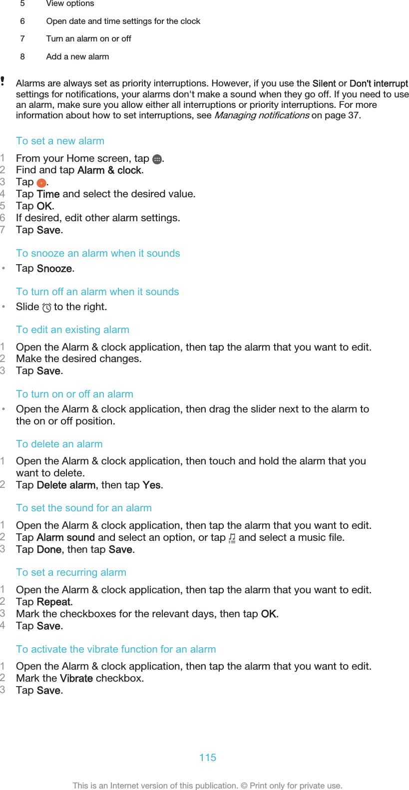 5 View options6 Open date and time settings for the clock7 Turn an alarm on or off8 Add a new alarmAlarms are always set as priority interruptions. However, if you use the Silent or Don&apos;t interruptsettings for notifications, your alarms don&apos;t make a sound when they go off. If you need to usean alarm, make sure you allow either all interruptions or priority interruptions. For moreinformation about how to set interruptions, see Managing notifications on page 37.To set a new alarm1From your Home screen, tap  .2Find and tap Alarm &amp; clock.3Tap  .4Tap Time and select the desired value.5Tap OK.6If desired, edit other alarm settings.7Tap Save.To snooze an alarm when it sounds•Tap Snooze.To turn off an alarm when it sounds•Slide   to the right.To edit an existing alarm1Open the Alarm &amp; clock application, then tap the alarm that you want to edit.2Make the desired changes.3Tap Save.To turn on or off an alarm•Open the Alarm &amp; clock application, then drag the slider next to the alarm tothe on or off position.To delete an alarm1Open the Alarm &amp; clock application, then touch and hold the alarm that youwant to delete.2Tap Delete alarm, then tap Yes.To set the sound for an alarm1Open the Alarm &amp; clock application, then tap the alarm that you want to edit.2Tap Alarm sound and select an option, or tap   and select a music file.3Tap Done, then tap Save.To set a recurring alarm1Open the Alarm &amp; clock application, then tap the alarm that you want to edit.2Tap Repeat.3Mark the checkboxes for the relevant days, then tap OK.4Tap Save.To activate the vibrate function for an alarm1Open the Alarm &amp; clock application, then tap the alarm that you want to edit.2Mark the Vibrate checkbox.3Tap Save.115This is an Internet version of this publication. © Print only for private use.