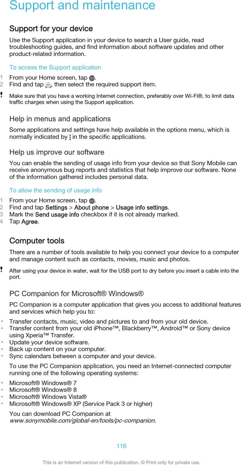 Support and maintenanceSupport for your deviceUse the Support application in your device to search a User guide, readtroubleshooting guides, and find information about software updates and otherproduct-related information.To access the Support application1From your Home screen, tap  .2Find and tap  , then select the required support item.Make sure that you have a working Internet connection, preferably over Wi-Fi®, to limit datatraffic charges when using the Support application.Help in menus and applicationsSome applications and settings have help available in the options menu, which isnormally indicated by   in the specific applications.Help us improve our softwareYou can enable the sending of usage info from your device so that Sony Mobile canreceive anonymous bug reports and statistics that help improve our software. Noneof the information gathered includes personal data.To allow the sending of usage info1From your Home screen, tap  .2Find and tap Settings &gt; About phone &gt; Usage info settings.3Mark the Send usage info checkbox if it is not already marked.4Tap Agree.Computer toolsThere are a number of tools available to help you connect your device to a computerand manage content such as contacts, movies, music and photos.After using your device in water, wait for the USB port to dry before you insert a cable into theport.PC Companion for Microsoft® Windows®PC Companion is a computer application that gives you access to additional featuresand services which help you to:•Transfer contacts, music, video and pictures to and from your old device.•Transfer content from your old iPhone™, Blackberry™, Android™ or Sony deviceusing Xperia™ Transfer.•Update your device software.•Back up content on your computer.•Sync calendars between a computer and your device.To use the PC Companion application, you need an Internet-connected computerrunning one of the following operating systems:•Microsoft® Windows® 7•Microsoft® Windows® 8•Microsoft® Windows Vista®•Microsoft® Windows® XP (Service Pack 3 or higher)You can download PC Companion atwww.sonymobile.com/global-en/tools/pc-companion.116This is an Internet version of this publication. © Print only for private use.