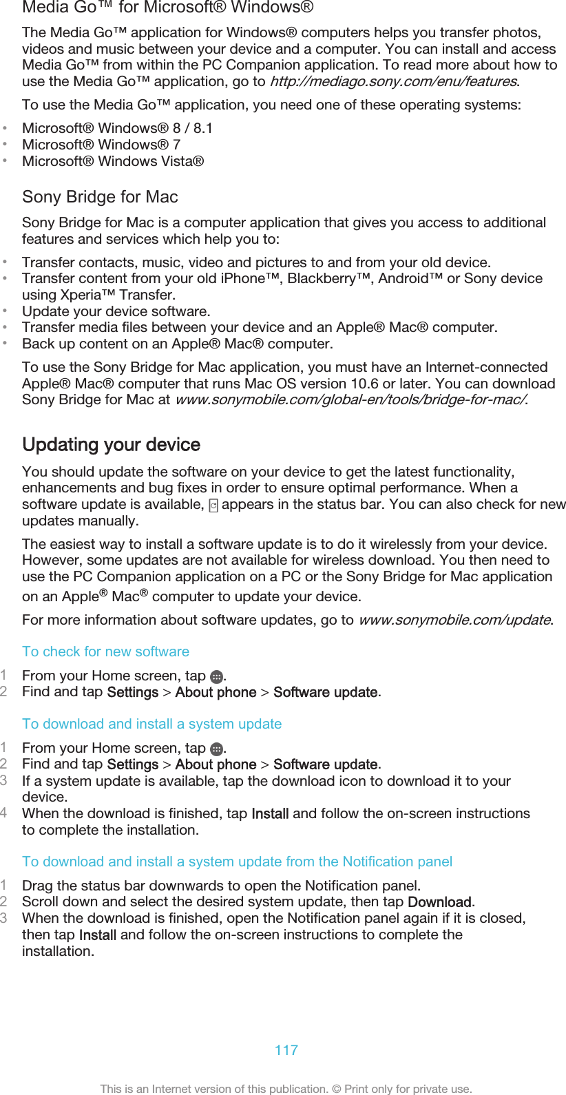 Media Go™ for Microsoft® Windows®The Media Go™ application for Windows® computers helps you transfer photos,videos and music between your device and a computer. You can install and accessMedia Go™ from within the PC Companion application. To read more about how touse the Media Go™ application, go to http://mediago.sony.com/enu/features.To use the Media Go™ application, you need one of these operating systems:•Microsoft® Windows® 8 / 8.1•Microsoft® Windows® 7•Microsoft® Windows Vista®Sony Bridge for MacSony Bridge for Mac is a computer application that gives you access to additionalfeatures and services which help you to:•Transfer contacts, music, video and pictures to and from your old device.•Transfer content from your old iPhone™, Blackberry™, Android™ or Sony deviceusing Xperia™ Transfer.•Update your device software.•Transfer media files between your device and an Apple® Mac® computer.•Back up content on an Apple® Mac® computer.To use the Sony Bridge for Mac application, you must have an Internet-connectedApple® Mac® computer that runs Mac OS version 10.6 or later. You can downloadSony Bridge for Mac at www.sonymobile.com/global-en/tools/bridge-for-mac/.Updating your deviceYou should update the software on your device to get the latest functionality,enhancements and bug fixes in order to ensure optimal performance. When asoftware update is available,   appears in the status bar. You can also check for newupdates manually.The easiest way to install a software update is to do it wirelessly from your device.However, some updates are not available for wireless download. You then need touse the PC Companion application on a PC or the Sony Bridge for Mac applicationon an Apple® Mac® computer to update your device.For more information about software updates, go to www.sonymobile.com/update.To check for new software1From your Home screen, tap  .2Find and tap Settings &gt; About phone &gt; Software update.To download and install a system update1From your Home screen, tap  .2Find and tap Settings &gt; About phone &gt; Software update.3If a system update is available, tap the download icon to download it to yourdevice.4When the download is finished, tap Install and follow the on-screen instructionsto complete the installation.To download and install a system update from the Notification panel1Drag the status bar downwards to open the Notification panel.2Scroll down and select the desired system update, then tap Download.3When the download is finished, open the Notification panel again if it is closed,then tap Install and follow the on-screen instructions to complete theinstallation.117This is an Internet version of this publication. © Print only for private use.