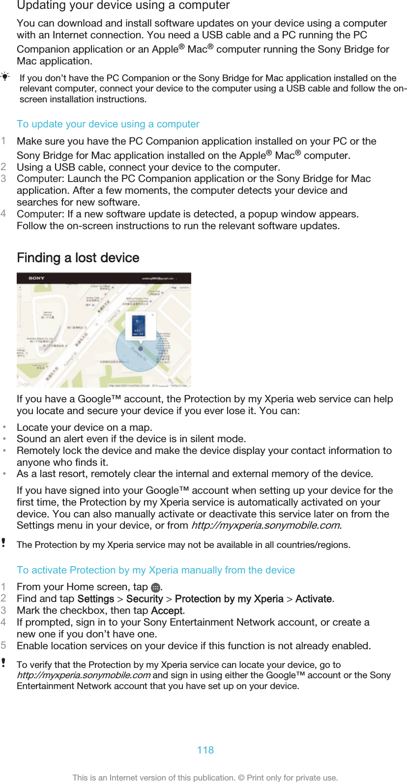 Updating your device using a computerYou can download and install software updates on your device using a computerwith an Internet connection. You need a USB cable and a PC running the PCCompanion application or an Apple® Mac® computer running the Sony Bridge forMac application.If you don’t have the PC Companion or the Sony Bridge for Mac application installed on therelevant computer, connect your device to the computer using a USB cable and follow the on-screen installation instructions.To update your device using a computer1Make sure you have the PC Companion application installed on your PC or theSony Bridge for Mac application installed on the Apple® Mac® computer.2Using a USB cable, connect your device to the computer.3Computer: Launch the PC Companion application or the Sony Bridge for Macapplication. After a few moments, the computer detects your device andsearches for new software.4Computer: If a new software update is detected, a popup window appears.Follow the on-screen instructions to run the relevant software updates.Finding a lost deviceIf you have a Google™ account, the Protection by my Xperia web service can helpyou locate and secure your device if you ever lose it. You can:•Locate your device on a map.•Sound an alert even if the device is in silent mode.•Remotely lock the device and make the device display your contact information toanyone who finds it.•As a last resort, remotely clear the internal and external memory of the device.If you have signed into your Google™ account when setting up your device for thefirst time, the Protection by my Xperia service is automatically activated on yourdevice. You can also manually activate or deactivate this service later on from theSettings menu in your device, or from http://myxperia.sonymobile.com.The Protection by my Xperia service may not be available in all countries/regions.To activate Protection by my Xperia manually from the device1From your Home screen, tap  .2Find and tap Settings &gt; Security &gt; Protection by my Xperia &gt; Activate.3Mark the checkbox, then tap Accept.4If prompted, sign in to your Sony Entertainment Network account, or create anew one if you don’t have one.5Enable location services on your device if this function is not already enabled.To verify that the Protection by my Xperia service can locate your device, go tohttp://myxperia.sonymobile.com and sign in using either the Google™ account or the SonyEntertainment Network account that you have set up on your device.118This is an Internet version of this publication. © Print only for private use.