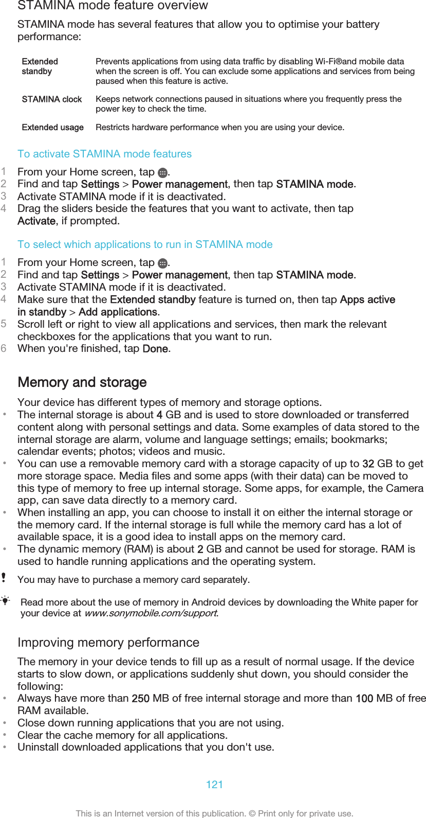 STAMINA mode feature overviewSTAMINA mode has several features that allow you to optimise your batteryperformance:ExtendedstandbyPrevents applications from using data traffic by disabling Wi-Fi®and mobile datawhen the screen is off. You can exclude some applications and services from beingpaused when this feature is active.STAMINA clock Keeps network connections paused in situations where you frequently press thepower key to check the time.Extended usage Restricts hardware performance when you are using your device.To activate STAMINA mode features1From your Home screen, tap  .2Find and tap Settings &gt; Power management, then tap STAMINA mode.3Activate STAMINA mode if it is deactivated.4Drag the sliders beside the features that you want to activate, then tapActivate, if prompted.To select which applications to run in STAMINA mode1From your Home screen, tap  .2Find and tap Settings &gt; Power management, then tap STAMINA mode.3Activate STAMINA mode if it is deactivated.4Make sure that the Extended standby feature is turned on, then tap Apps activein standby &gt; Add applications.5Scroll left or right to view all applications and services, then mark the relevantcheckboxes for the applications that you want to run.6When you&apos;re finished, tap Done.Memory and storageYour device has different types of memory and storage options.•The internal storage is about 4 GB and is used to store downloaded or transferredcontent along with personal settings and data. Some examples of data stored to theinternal storage are alarm, volume and language settings; emails; bookmarks;calendar events; photos; videos and music.•You can use a removable memory card with a storage capacity of up to 32 GB to getmore storage space. Media files and some apps (with their data) can be moved tothis type of memory to free up internal storage. Some apps, for example, the Cameraapp, can save data directly to a memory card.•When installing an app, you can choose to install it on either the internal storage orthe memory card. If the internal storage is full while the memory card has a lot ofavailable space, it is a good idea to install apps on the memory card.•The dynamic memory (RAM) is about 2 GB and cannot be used for storage. RAM isused to handle running applications and the operating system.You may have to purchase a memory card separately.Read more about the use of memory in Android devices by downloading the White paper foryour device at www.sonymobile.com/support.Improving memory performanceThe memory in your device tends to fill up as a result of normal usage. If the devicestarts to slow down, or applications suddenly shut down, you should consider thefollowing:•Always have more than 250 MB of free internal storage and more than 100 MB of freeRAM available.•Close down running applications that you are not using.•Clear the cache memory for all applications.•Uninstall downloaded applications that you don&apos;t use.121This is an Internet version of this publication. © Print only for private use.