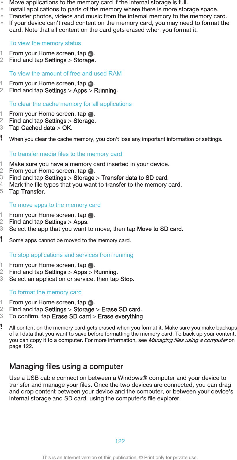 •Move applications to the memory card if the internal storage is full.•Install applications to parts of the memory where there is more storage space.•Transfer photos, videos and music from the internal memory to the memory card.•If your device can&apos;t read content on the memory card, you may need to format thecard. Note that all content on the card gets erased when you format it.To view the memory status1From your Home screen, tap  .2Find and tap Settings &gt; Storage.To view the amount of free and used RAM1From your Home screen, tap  .2Find and tap Settings &gt; Apps &gt; Running.To clear the cache memory for all applications1From your Home screen, tap  .2Find and tap Settings &gt; Storage.3Tap Cached data &gt; OK.When you clear the cache memory, you don&apos;t lose any important information or settings.To transfer media files to the memory card1Make sure you have a memory card inserted in your device.2From your Home screen, tap  .3Find and tap Settings &gt; Storage &gt; Transfer data to SD card.4Mark the file types that you want to transfer to the memory card.5Tap Transfer.To move apps to the memory card1From your Home screen, tap  .2Find and tap Settings &gt; Apps.3Select the app that you want to move, then tap Move to SD card.Some apps cannot be moved to the memory card.To stop applications and services from running1From your Home screen, tap  .2Find and tap Settings &gt; Apps &gt; Running.3Select an application or service, then tap Stop.To format the memory card1From your Home screen, tap  .2Find and tap Settings &gt; Storage &gt; Erase SD card.3To confirm, tap Erase SD card &gt; Erase everythingAll content on the memory card gets erased when you format it. Make sure you make backupsof all data that you want to save before formatting the memory card. To back up your content,you can copy it to a computer. For more information, see Managing files using a computer onpage 122.Managing files using a computerUse a USB cable connection between a Windows® computer and your device totransfer and manage your files. Once the two devices are connected, you can dragand drop content between your device and the computer, or between your device&apos;sinternal storage and SD card, using the computer&apos;s file explorer.122This is an Internet version of this publication. © Print only for private use.