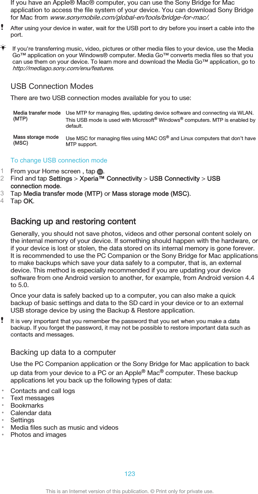 If you have an Apple® Mac® computer, you can use the Sony Bridge for Macapplication to access the file system of your device. You can download Sony Bridgefor Mac from www.sonymobile.com/global-en/tools/bridge-for-mac/.After using your device in water, wait for the USB port to dry before you insert a cable into theport.If you&apos;re transferring music, video, pictures or other media files to your device, use the MediaGo™ application on your Windows® computer. Media Go™ converts media files so that youcan use them on your device. To learn more and download the Media Go™ application, go tohttp://mediago.sony.com/enu/features.USB Connection ModesThere are two USB connection modes available for you to use:Media transfer mode(MTP)Use MTP for managing files, updating device software and connecting via WLAN.This USB mode is used with Microsoft® Windows® computers. MTP is enabled bydefault.Mass storage mode(MSC) Use MSC for managing files using MAC OS® and Linux computers that don’t haveMTP support.To change USB connection mode1From your Home screen , tap  .2Find and tap Settings &gt; Xperia™ Connectivity &gt; USB Connectivity &gt; USBconnection mode.3Tap Media transfer mode (MTP) or Mass storage mode (MSC).4Tap OK.Backing up and restoring contentGenerally, you should not save photos, videos and other personal content solely onthe internal memory of your device. If something should happen with the hardware, orif your device is lost or stolen, the data stored on its internal memory is gone forever.It is recommended to use the PC Companion or the Sony Bridge for Mac applicationsto make backups which save your data safely to a computer, that is, an externaldevice. This method is especially recommended if you are updating your devicesoftware from one Android version to another, for example, from Android version 4.4to 5.0.Once your data is safely backed up to a computer, you can also make a quickbackup of basic settings and data to the SD card in your device or to an externalUSB storage device by using the Backup &amp; Restore application.It is very important that you remember the password that you set when you make a databackup. If you forget the password, it may not be possible to restore important data such ascontacts and messages.Backing up data to a computerUse the PC Companion application or the Sony Bridge for Mac application to backup data from your device to a PC or an Apple® Mac® computer. These backupapplications let you back up the following types of data:•Contacts and call logs•Text messages•Bookmarks•Calendar data•Settings•Media files such as music and videos•Photos and images123This is an Internet version of this publication. © Print only for private use.