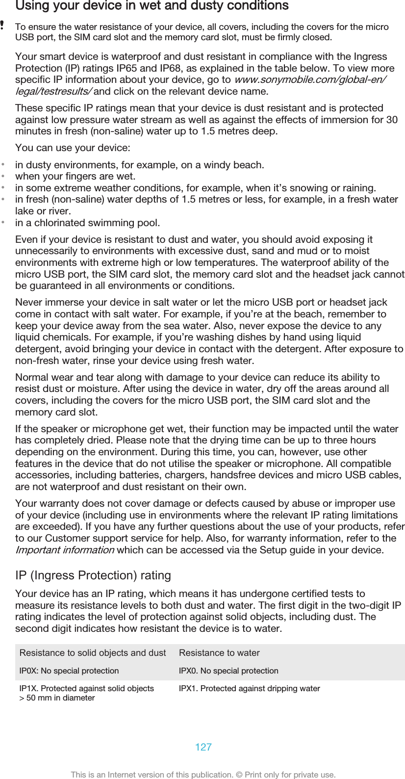 Using your device in wet and dusty conditionsTo ensure the water resistance of your device, all covers, including the covers for the microUSB port, the SIM card slot and the memory card slot, must be firmly closed.Your smart device is waterproof and dust resistant in compliance with the IngressProtection (IP) ratings IP65 and IP68, as explained in the table below. To view morespecific IP information about your device, go to www.sonymobile.com/global-en/legal/testresults/ and click on the relevant device name.These specific IP ratings mean that your device is dust resistant and is protectedagainst low pressure water stream as well as against the effects of immersion for 30minutes in fresh (non-saline) water up to 1.5 metres deep.You can use your device:•in dusty environments, for example, on a windy beach.•when your fingers are wet.•in some extreme weather conditions, for example, when it’s snowing or raining.•in fresh (non-saline) water depths of 1.5 metres or less, for example, in a fresh waterlake or river.•in a chlorinated swimming pool.Even if your device is resistant to dust and water, you should avoid exposing itunnecessarily to environments with excessive dust, sand and mud or to moistenvironments with extreme high or low temperatures. The waterproof ability of themicro USB port, the SIM card slot, the memory card slot and the headset jack cannotbe guaranteed in all environments or conditions.Never immerse your device in salt water or let the micro USB port or headset jackcome in contact with salt water. For example, if you’re at the beach, remember tokeep your device away from the sea water. Also, never expose the device to anyliquid chemicals. For example, if you’re washing dishes by hand using liquiddetergent, avoid bringing your device in contact with the detergent. After exposure tonon-fresh water, rinse your device using fresh water.Normal wear and tear along with damage to your device can reduce its ability toresist dust or moisture. After using the device in water, dry off the areas around allcovers, including the covers for the micro USB port, the SIM card slot and thememory card slot.If the speaker or microphone get wet, their function may be impacted until the waterhas completely dried. Please note that the drying time can be up to three hoursdepending on the environment. During this time, you can, however, use otherfeatures in the device that do not utilise the speaker or microphone. All compatibleaccessories, including batteries, chargers, handsfree devices and micro USB cables,are not waterproof and dust resistant on their own.Your warranty does not cover damage or defects caused by abuse or improper useof your device (including use in environments where the relevant IP rating limitationsare exceeded). If you have any further questions about the use of your products, referto our Customer support service for help. Also, for warranty information, refer to theImportant information which can be accessed via the Setup guide in your device.IP (Ingress Protection) ratingYour device has an IP rating, which means it has undergone certified tests tomeasure its resistance levels to both dust and water. The first digit in the two-digit IPrating indicates the level of protection against solid objects, including dust. Thesecond digit indicates how resistant the device is to water.Resistance to solid objects and dust Resistance to waterIP0X: No special protection IPX0. No special protectionIP1X. Protected against solid objects&gt; 50 mm in diameter IPX1. Protected against dripping water127This is an Internet version of this publication. © Print only for private use.