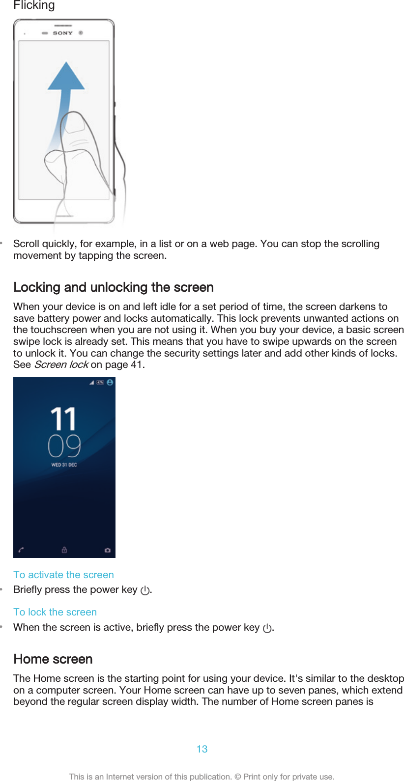 Flicking•Scroll quickly, for example, in a list or on a web page. You can stop the scrollingmovement by tapping the screen.Locking and unlocking the screenWhen your device is on and left idle for a set period of time, the screen darkens tosave battery power and locks automatically. This lock prevents unwanted actions onthe touchscreen when you are not using it. When you buy your device, a basic screenswipe lock is already set. This means that you have to swipe upwards on the screento unlock it. You can change the security settings later and add other kinds of locks.See Screen lock on page 41.To activate the screen•Briefly press the power key  .To lock the screen•When the screen is active, briefly press the power key  .Home screenThe Home screen is the starting point for using your device. It&apos;s similar to the desktopon a computer screen. Your Home screen can have up to seven panes, which extendbeyond the regular screen display width. The number of Home screen panes is13This is an Internet version of this publication. © Print only for private use.