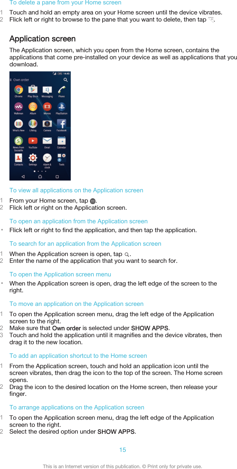 To delete a pane from your Home screen1Touch and hold an empty area on your Home screen until the device vibrates.2Flick left or right to browse to the pane that you want to delete, then tap  .Application screenThe Application screen, which you open from the Home screen, contains theapplications that come pre-installed on your device as well as applications that youdownload.To view all applications on the Application screen1From your Home screen, tap  .2Flick left or right on the Application screen.To open an application from the Application screen•Flick left or right to find the application, and then tap the application.To search for an application from the Application screen1When the Application screen is open, tap  .2Enter the name of the application that you want to search for.To open the Application screen menu•When the Application screen is open, drag the left edge of the screen to theright.To move an application on the Application screen1To open the Application screen menu, drag the left edge of the Applicationscreen to the right.2Make sure that Own order is selected under SHOW APPS.3Touch and hold the application until it magnifies and the device vibrates, thendrag it to the new location.To add an application shortcut to the Home screen1From the Application screen, touch and hold an application icon until thescreen vibrates, then drag the icon to the top of the screen. The Home screenopens.2Drag the icon to the desired location on the Home screen, then release yourfinger.To arrange applications on the Application screen1To open the Application screen menu, drag the left edge of the Applicationscreen to the right.2Select the desired option under SHOW APPS.15This is an Internet version of this publication. © Print only for private use.