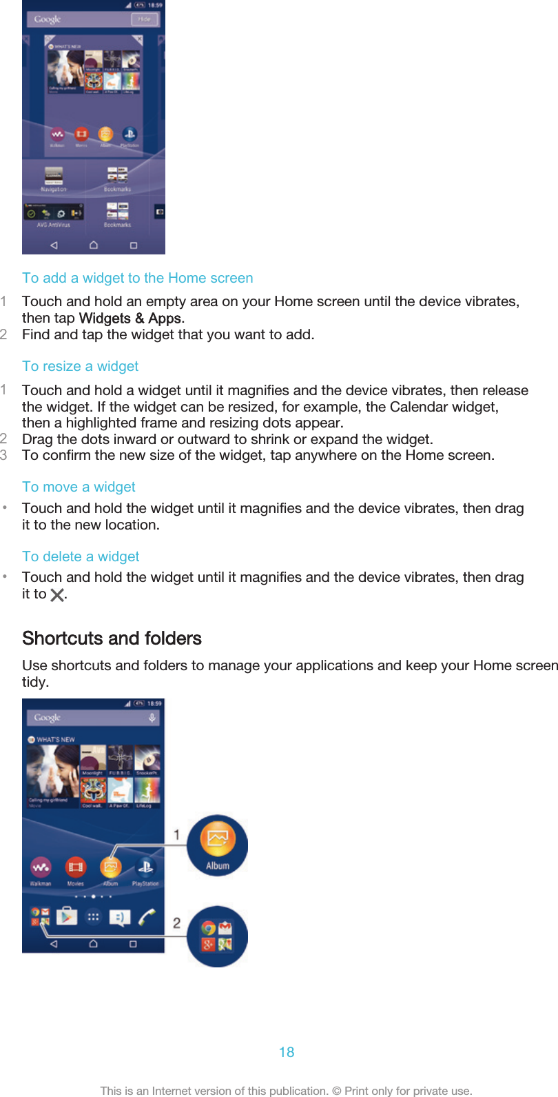 To add a widget to the Home screen1Touch and hold an empty area on your Home screen until the device vibrates,then tap Widgets &amp; Apps.2Find and tap the widget that you want to add.To resize a widget1Touch and hold a widget until it magnifies and the device vibrates, then releasethe widget. If the widget can be resized, for example, the Calendar widget,then a highlighted frame and resizing dots appear.2Drag the dots inward or outward to shrink or expand the widget.3To confirm the new size of the widget, tap anywhere on the Home screen.To move a widget•Touch and hold the widget until it magnifies and the device vibrates, then dragit to the new location.To delete a widget•Touch and hold the widget until it magnifies and the device vibrates, then dragit to  .Shortcuts and foldersUse shortcuts and folders to manage your applications and keep your Home screentidy.18This is an Internet version of this publication. © Print only for private use.