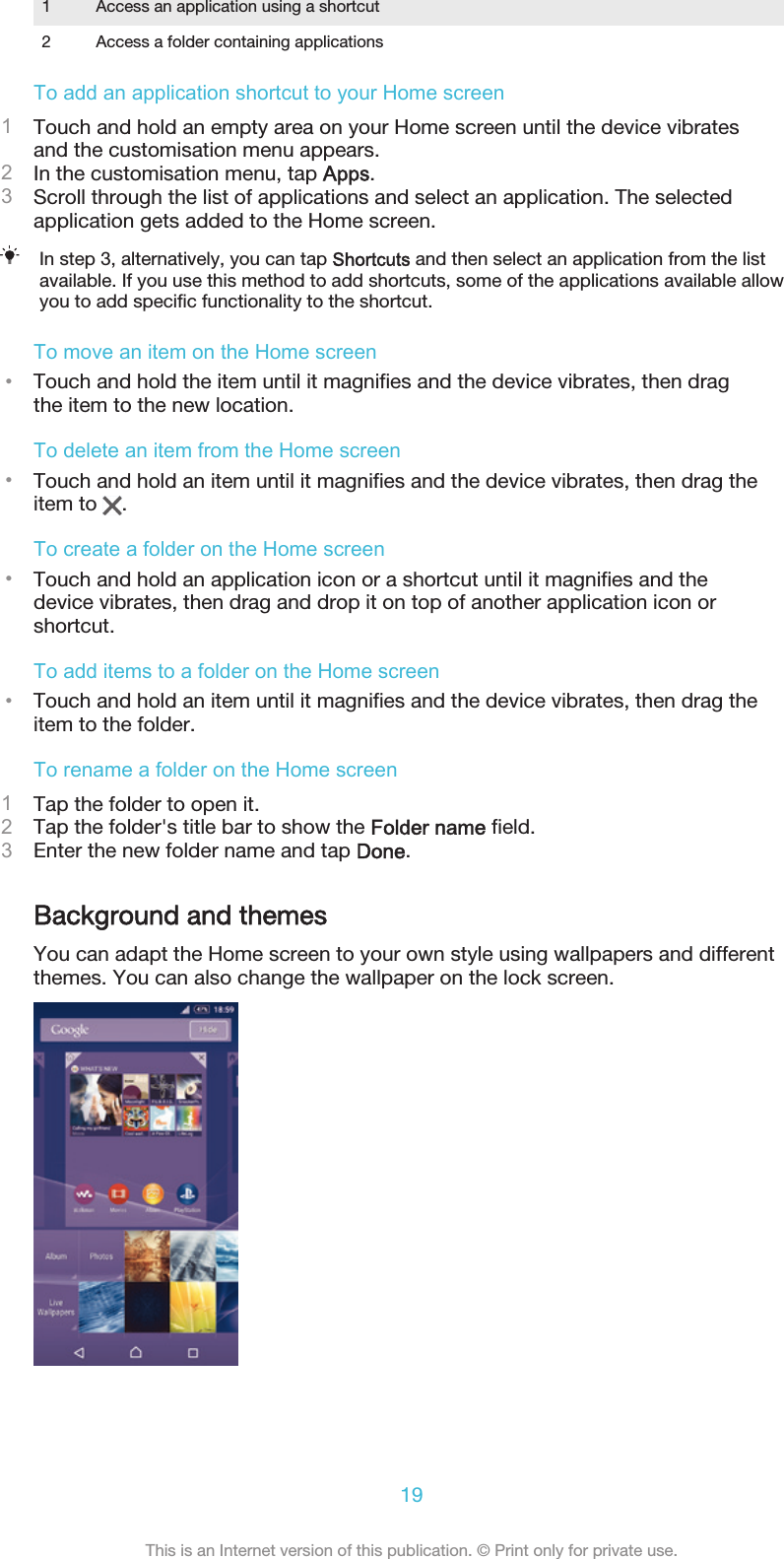1 Access an application using a shortcut2 Access a folder containing applicationsTo add an application shortcut to your Home screen1Touch and hold an empty area on your Home screen until the device vibratesand the customisation menu appears.2In the customisation menu, tap Apps.3Scroll through the list of applications and select an application. The selectedapplication gets added to the Home screen.In step 3, alternatively, you can tap Shortcuts and then select an application from the listavailable. If you use this method to add shortcuts, some of the applications available allowyou to add specific functionality to the shortcut.To move an item on the Home screen•Touch and hold the item until it magnifies and the device vibrates, then dragthe item to the new location.To delete an item from the Home screen•Touch and hold an item until it magnifies and the device vibrates, then drag theitem to  .To create a folder on the Home screen•Touch and hold an application icon or a shortcut until it magnifies and thedevice vibrates, then drag and drop it on top of another application icon orshortcut.To add items to a folder on the Home screen•Touch and hold an item until it magnifies and the device vibrates, then drag theitem to the folder.To rename a folder on the Home screen1Tap the folder to open it.2Tap the folder&apos;s title bar to show the Folder name field.3Enter the new folder name and tap Done.Background and themesYou can adapt the Home screen to your own style using wallpapers and differentthemes. You can also change the wallpaper on the lock screen.19This is an Internet version of this publication. © Print only for private use.