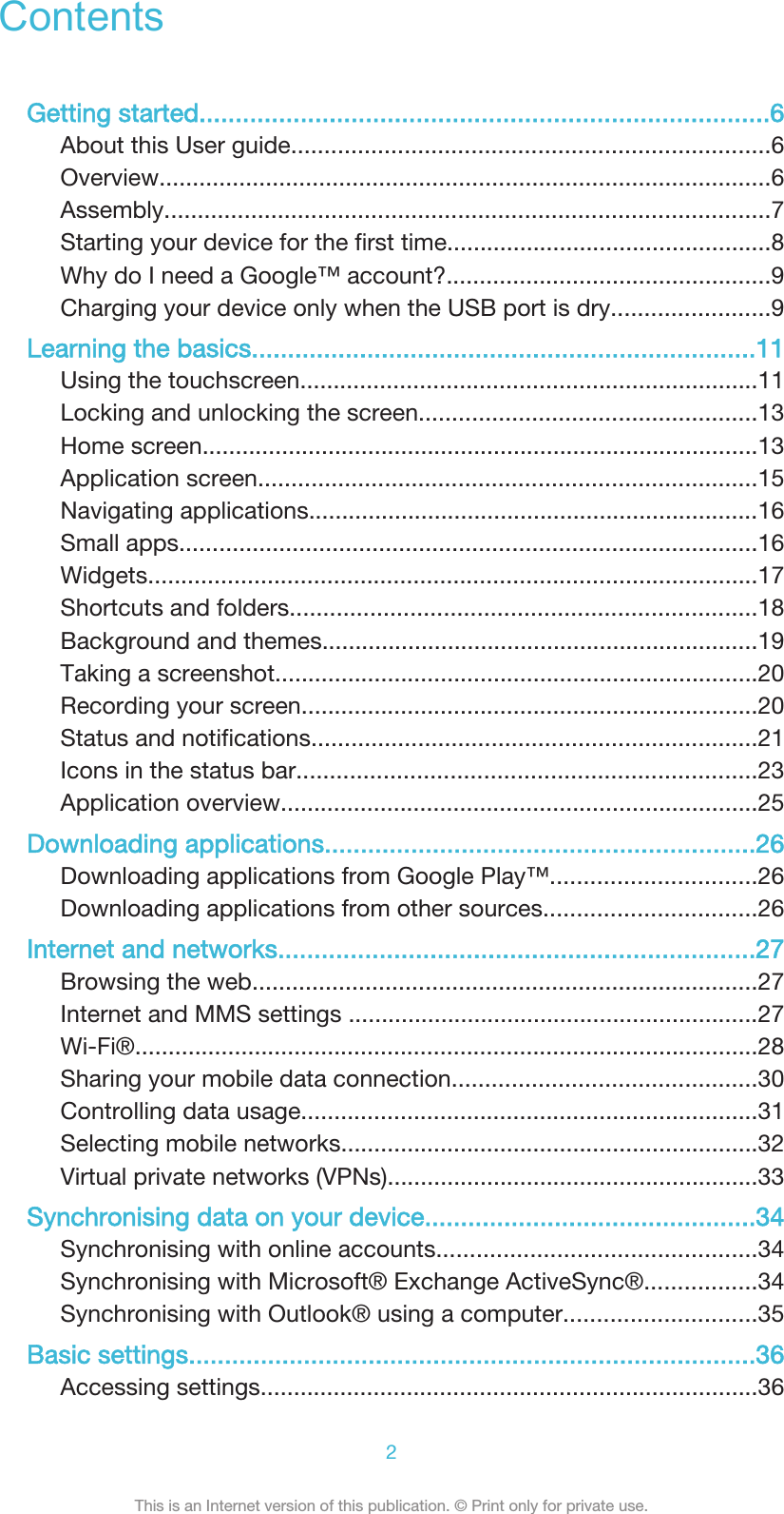 ContentsGetting started...............................................................................6About this User guide........................................................................6Overview............................................................................................6Assembly...........................................................................................7Starting your device for the first time.................................................8Why do I need a Google™ account?.................................................9Charging your device only when the USB port is dry........................9Learning the basics......................................................................11Using the touchscreen.....................................................................11Locking and unlocking the screen...................................................13Home screen....................................................................................13Application screen...........................................................................15Navigating applications....................................................................16Small apps.......................................................................................16Widgets............................................................................................17Shortcuts and folders......................................................................18Background and themes..................................................................19Taking a screenshot.........................................................................20Recording your screen.....................................................................20Status and notifications...................................................................21Icons in the status bar.....................................................................23Application overview........................................................................25Downloading applications............................................................26Downloading applications from Google Play™...............................26Downloading applications from other sources................................26Internet and networks..................................................................27Browsing the web............................................................................27Internet and MMS settings ..............................................................27Wi-Fi®..............................................................................................28Sharing your mobile data connection..............................................30Controlling data usage.....................................................................31Selecting mobile networks...............................................................32Virtual private networks (VPNs)........................................................33Synchronising data on your device..............................................34Synchronising with online accounts................................................34Synchronising with Microsoft® Exchange ActiveSync®.................34Synchronising with Outlook® using a computer.............................35Basic settings...............................................................................36Accessing settings...........................................................................362This is an Internet version of this publication. © Print only for private use.