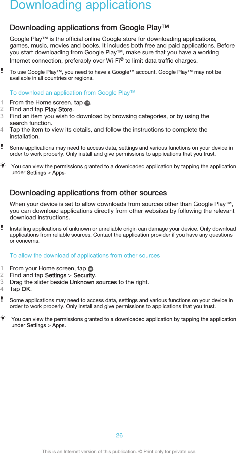 Downloading applicationsDownloading applications from Google Play™Google Play™ is the official online Google store for downloading applications,games, music, movies and books. It includes both free and paid applications. Beforeyou start downloading from Google Play™, make sure that you have a workingInternet connection, preferably over Wi-Fi® to limit data traffic charges.To use Google Play™, you need to have a Google™ account. Google Play™ may not beavailable in all countries or regions.To download an application from Google Play™1From the Home screen, tap  .2Find and tap Play Store.3Find an item you wish to download by browsing categories, or by using thesearch function.4Tap the item to view its details, and follow the instructions to complete theinstallation.Some applications may need to access data, settings and various functions on your device inorder to work properly. Only install and give permissions to applications that you trust.You can view the permissions granted to a downloaded application by tapping the applicationunder Settings &gt; Apps.Downloading applications from other sourcesWhen your device is set to allow downloads from sources other than Google Play™,you can download applications directly from other websites by following the relevantdownload instructions.Installing applications of unknown or unreliable origin can damage your device. Only downloadapplications from reliable sources. Contact the application provider if you have any questionsor concerns.To allow the download of applications from other sources1From your Home screen, tap  .2Find and tap Settings &gt; Security.3Drag the slider beside Unknown sources to the right.4Tap OK.Some applications may need to access data, settings and various functions on your device inorder to work properly. Only install and give permissions to applications that you trust.You can view the permissions granted to a downloaded application by tapping the applicationunder Settings &gt; Apps.26This is an Internet version of this publication. © Print only for private use.