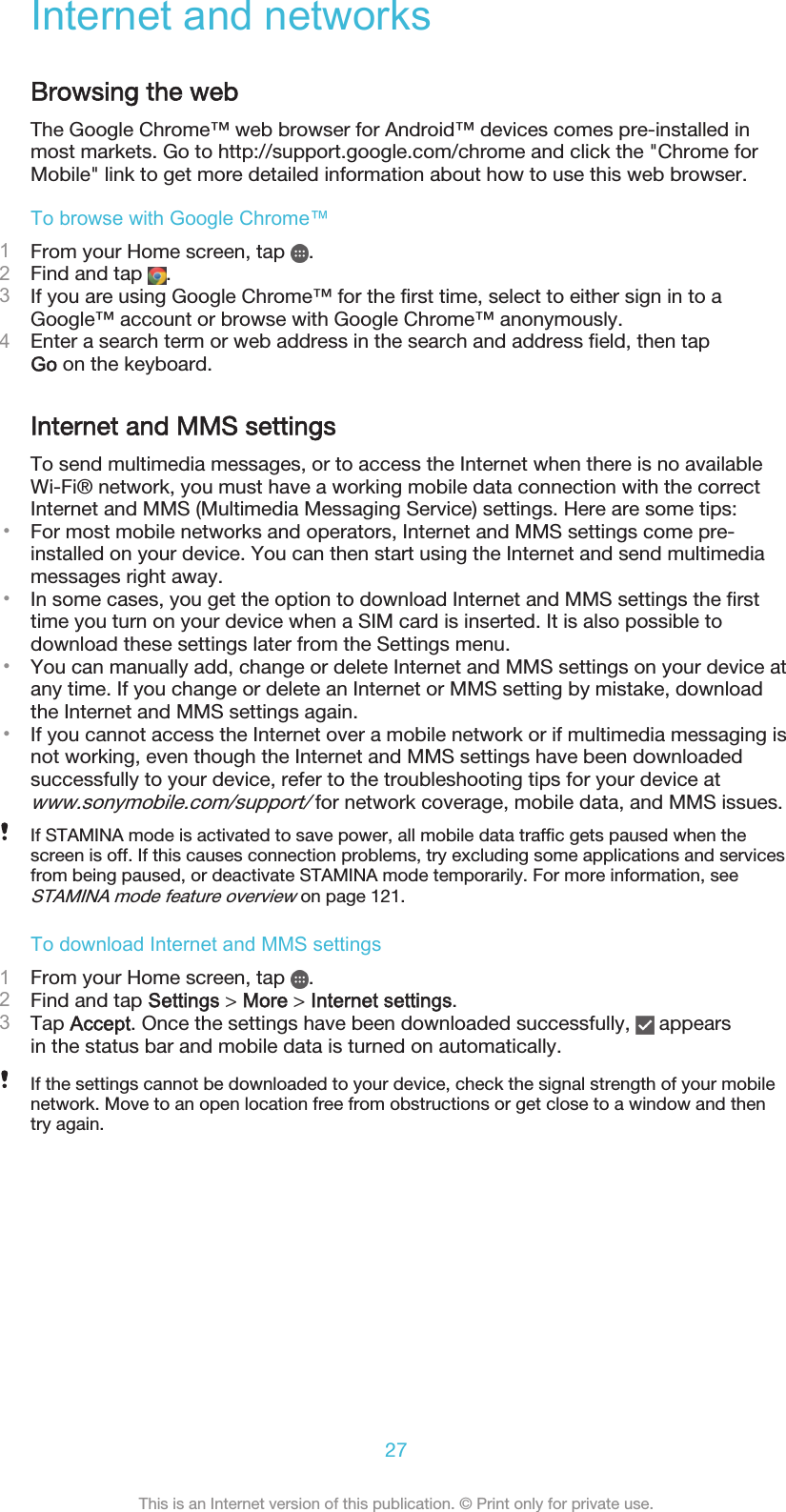 Internet and networksBrowsing the webThe Google Chrome™ web browser for Android™ devices comes pre-installed inmost markets. Go to http://support.google.com/chrome and click the &quot;Chrome forMobile&quot; link to get more detailed information about how to use this web browser.To browse with Google Chrome™1From your Home screen, tap  .2Find and tap  .3If you are using Google Chrome™ for the first time, select to either sign in to aGoogle™ account or browse with Google Chrome™ anonymously.4Enter a search term or web address in the search and address field, then tapGo on the keyboard.Internet and MMS settingsTo send multimedia messages, or to access the Internet when there is no availableWi-Fi® network, you must have a working mobile data connection with the correctInternet and MMS (Multimedia Messaging Service) settings. Here are some tips:•For most mobile networks and operators, Internet and MMS settings come pre-installed on your device. You can then start using the Internet and send multimediamessages right away.•In some cases, you get the option to download Internet and MMS settings the firsttime you turn on your device when a SIM card is inserted. It is also possible todownload these settings later from the Settings menu.•You can manually add, change or delete Internet and MMS settings on your device atany time. If you change or delete an Internet or MMS setting by mistake, downloadthe Internet and MMS settings again.•If you cannot access the Internet over a mobile network or if multimedia messaging isnot working, even though the Internet and MMS settings have been downloadedsuccessfully to your device, refer to the troubleshooting tips for your device atwww.sonymobile.com/support/ for network coverage, mobile data, and MMS issues.If STAMINA mode is activated to save power, all mobile data traffic gets paused when thescreen is off. If this causes connection problems, try excluding some applications and servicesfrom being paused, or deactivate STAMINA mode temporarily. For more information, seeSTAMINA mode feature overview on page 121.To download Internet and MMS settings1From your Home screen, tap  .2Find and tap Settings &gt; More &gt; Internet settings.3Tap Accept. Once the settings have been downloaded successfully,   appearsin the status bar and mobile data is turned on automatically.If the settings cannot be downloaded to your device, check the signal strength of your mobilenetwork. Move to an open location free from obstructions or get close to a window and thentry again.27This is an Internet version of this publication. © Print only for private use.