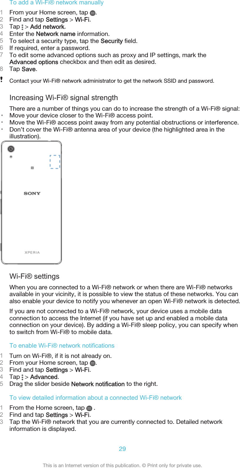 To add a Wi-Fi® network manually1From your Home screen, tap  .2Find and tap Settings &gt; Wi-Fi.3Tap   &gt; Add network.4Enter the Network name information.5To select a security type, tap the Security field.6If required, enter a password.7To edit some advanced options such as proxy and IP settings, mark theAdvanced options checkbox and then edit as desired.8Tap Save.Contact your Wi-Fi® network administrator to get the network SSID and password.Increasing Wi-Fi® signal strengthThere are a number of things you can do to increase the strength of a Wi-Fi® signal:•Move your device closer to the Wi-Fi® access point.•Move the Wi-Fi® access point away from any potential obstructions or interference.•Don’t cover the Wi-Fi® antenna area of your device (the highlighted area in theillustration).Wi-Fi® settingsWhen you are connected to a Wi-Fi® network or when there are Wi-Fi® networksavailable in your vicinity, it is possible to view the status of these networks. You canalso enable your device to notify you whenever an open Wi-Fi® network is detected.If you are not connected to a Wi-Fi® network, your device uses a mobile dataconnection to access the Internet (if you have set up and enabled a mobile dataconnection on your device). By adding a Wi-Fi® sleep policy, you can specify whento switch from Wi-Fi® to mobile data.To enable Wi-Fi® network notifications1Turn on Wi-Fi®, if it is not already on.2From your Home screen, tap  .3Find and tap Settings &gt; Wi-Fi.4Tap   &gt; Advanced.5Drag the slider beside Network notification to the right.To view detailed information about a connected Wi-Fi® network1From the Home screen, tap   .2Find and tap Settings &gt; Wi-Fi.3Tap the Wi-Fi® network that you are currently connected to. Detailed networkinformation is displayed.29This is an Internet version of this publication. © Print only for private use.