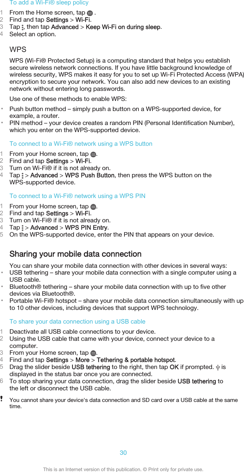 To add a Wi-Fi® sleep policy1From the Home screen, tap   .2Find and tap Settings &gt; Wi-Fi.3Tap  , then tap Advanced &gt; Keep Wi-Fi on during sleep.4Select an option.WPSWPS (Wi-Fi® Protected Setup) is a computing standard that helps you establishsecure wireless network connections. If you have little background knowledge ofwireless security, WPS makes it easy for you to set up Wi-Fi Protected Access (WPA)encryption to secure your network. You can also add new devices to an existingnetwork without entering long passwords.Use one of these methods to enable WPS:•Push button method – simply push a button on a WPS-supported device, forexample, a router.•PIN method – your device creates a random PIN (Personal Identification Number),which you enter on the WPS-supported device.To connect to a Wi-Fi® network using a WPS button1From your Home screen, tap  .2Find and tap Settings &gt; Wi-Fi.3Turn on Wi-Fi® if it is not already on.4Tap   &gt; Advanced &gt; WPS Push Button, then press the WPS button on theWPS-supported device.To connect to a Wi-Fi® network using a WPS PIN1From your Home screen, tap  .2Find and tap Settings &gt; Wi-Fi.3Turn on Wi-Fi® if it is not already on.4Tap   &gt; Advanced &gt; WPS PIN Entry.5On the WPS-supported device, enter the PIN that appears on your device.Sharing your mobile data connectionYou can share your mobile data connection with other devices in several ways:•USB tethering – share your mobile data connection with a single computer using aUSB cable.•Bluetooth® tethering – share your mobile data connection with up to five otherdevices via Bluetooth®.•Portable Wi-Fi® hotspot – share your mobile data connection simultaneously with upto 10 other devices, including devices that support WPS technology.To share your data connection using a USB cable1Deactivate all USB cable connections to your device.2Using the USB cable that came with your device, connect your device to acomputer.3From your Home screen, tap  .4Find and tap Settings &gt; More &gt; Tethering &amp; portable hotspot.5Drag the slider beside USB tethering to the right, then tap OK if prompted.   isdisplayed in the status bar once you are connected.6To stop sharing your data connection, drag the slider beside USB tethering tothe left or disconnect the USB cable.You cannot share your device&apos;s data connection and SD card over a USB cable at the sametime.30This is an Internet version of this publication. © Print only for private use.