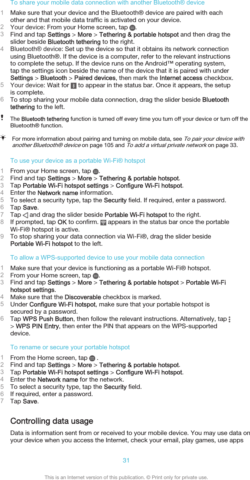 To share your mobile data connection with another Bluetooth® device1Make sure that your device and the Bluetooth® device are paired with eachother and that mobile data traffic is activated on your device.2Your device: From your Home screen, tap  .3Find and tap Settings &gt; More &gt; Tethering &amp; portable hotspot and then drag theslider beside Bluetooth tethering to the right.4Bluetooth® device: Set up the device so that it obtains its network connectionusing Bluetooth®. If the device is a computer, refer to the relevant instructionsto complete the setup. If the device runs on the Android™ operating system,tap the settings icon beside the name of the device that it is paired with underSettings &gt; Bluetooth &gt; Paired devices, then mark the Internet access checkbox.5Your device: Wait for   to appear in the status bar. Once it appears, the setupis complete.6To stop sharing your mobile data connection, drag the slider beside Bluetoothtethering to the left.The Bluetooth tethering function is turned off every time you turn off your device or turn off theBluetooth® function.For more information about pairing and turning on mobile data, see To pair your device withanother Bluetooth® device on page 105 and To add a virtual private network on page 33.To use your device as a portable Wi-Fi® hotspot1From your Home screen, tap  .2Find and tap Settings &gt; More &gt; Tethering &amp; portable hotspot.3Tap Portable Wi-Fi hotspot settings &gt; Configure Wi-Fi hotspot.4Enter the Network name information.5To select a security type, tap the Security field. If required, enter a password.6Tap Save.7Tap   and drag the slider beside Portable Wi-Fi hotspot to the right.8If prompted, tap OK to confirm.   appears in the status bar once the portableWi-Fi® hotspot is active.9To stop sharing your data connection via Wi-Fi®, drag the slider besidePortable Wi-Fi hotspot to the left.To allow a WPS-supported device to use your mobile data connection1Make sure that your device is functioning as a portable Wi-Fi® hotspot.2From your Home screen, tap  .3Find and tap Settings &gt; More &gt; Tethering &amp; portable hotspot &gt; Portable Wi-Fihotspot settings.4Make sure that the Discoverable checkbox is marked.5Under Configure Wi-Fi hotspot, make sure that your portable hotspot issecured by a password.6Tap WPS Push Button, then follow the relevant instructions. Alternatively, tap &gt; WPS PIN Entry, then enter the PIN that appears on the WPS-supporteddevice.To rename or secure your portable hotspot1From the Home screen, tap   .2Find and tap Settings &gt; More &gt; Tethering &amp; portable hotspot.3Tap Portable Wi-Fi hotspot settings &gt; Configure Wi-Fi hotspot.4Enter the Network name for the network.5To select a security type, tap the Security field.6If required, enter a password.7Tap Save.Controlling data usageData is information sent from or received to your mobile device. You may use data onyour device when you access the Internet, check your email, play games, use apps31This is an Internet version of this publication. © Print only for private use.