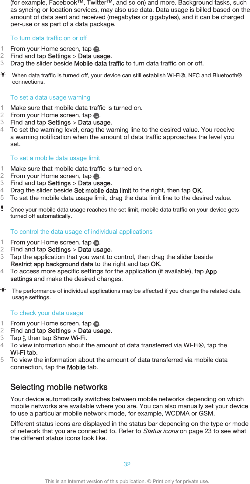 (for example, Facebook™, Twitter™, and so on) and more. Background tasks, suchas syncing or location services, may also use data. Data usage is billed based on theamount of data sent and received (megabytes or gigabytes), and it can be chargedper-use or as part of a data package.To turn data traffic on or off1From your Home screen, tap  .2Find and tap Settings &gt; Data usage.3Drag the slider beside Mobile data traffic to turn data traffic on or off.When data traffic is turned off, your device can still establish Wi-Fi®, NFC and Bluetooth®connections.To set a data usage warning1Make sure that mobile data traffic is turned on.2From your Home screen, tap  .3Find and tap Settings &gt; Data usage.4To set the warning level, drag the warning line to the desired value. You receivea warning notification when the amount of data traffic approaches the level youset.To set a mobile data usage limit1Make sure that mobile data traffic is turned on.2From your Home screen, tap  .3Find and tap Settings &gt; Data usage.4Drag the slider beside Set mobile data limit to the right, then tap OK.5To set the mobile data usage limit, drag the data limit line to the desired value.Once your mobile data usage reaches the set limit, mobile data traffic on your device getsturned off automatically.To control the data usage of individual applications1From your Home screen, tap  .2Find and tap Settings &gt; Data usage.3Tap the application that you want to control, then drag the slider besideRestrict app background data to the right and tap OK.4To access more specific settings for the application (if available), tap Appsettings and make the desired changes.The performance of individual applications may be affected if you change the related datausage settings.To check your data usage1From your Home screen, tap  .2Find and tap Settings &gt; Data usage.3Tap  , then tap Show Wi‑Fi.4To view information about the amount of data transferred via WI-Fi®, tap theWi-Fi tab.5To view the information about the amount of data transferred via mobile dataconnection, tap the Mobile tab.Selecting mobile networksYour device automatically switches between mobile networks depending on whichmobile networks are available where you are. You can also manually set your deviceto use a particular mobile network mode, for example, WCDMA or GSM.Different status icons are displayed in the status bar depending on the type or modeof network that you are connected to. Refer to Status icons on page 23 to see whatthe different status icons look like.32This is an Internet version of this publication. © Print only for private use.