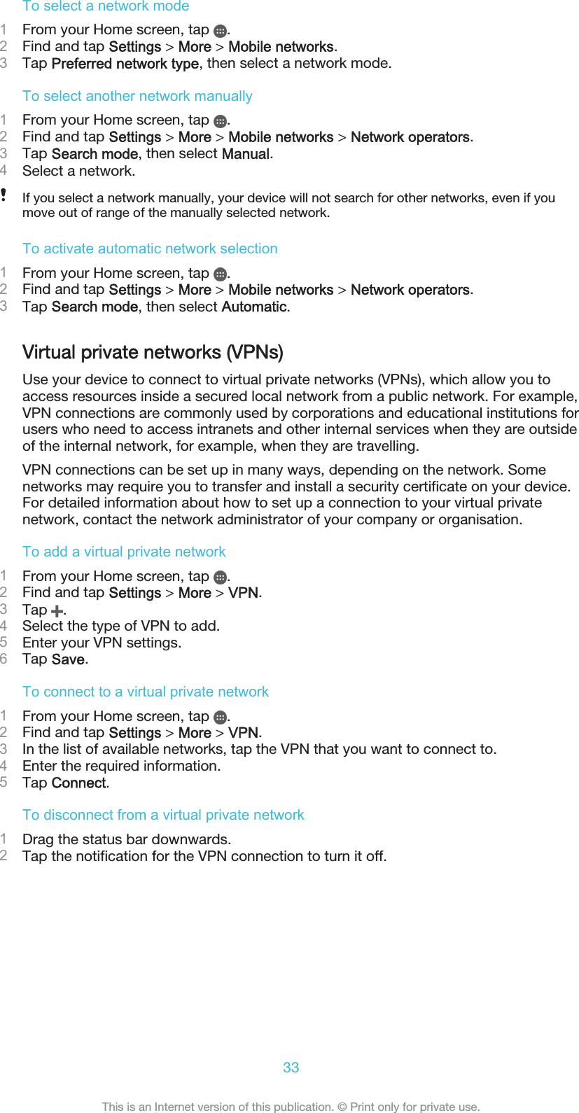 To select a network mode1From your Home screen, tap  .2Find and tap Settings &gt; More &gt; Mobile networks.3Tap Preferred network type, then select a network mode.To select another network manually1From your Home screen, tap  .2Find and tap Settings &gt; More &gt; Mobile networks &gt; Network operators.3Tap Search mode, then select Manual.4Select a network.If you select a network manually, your device will not search for other networks, even if youmove out of range of the manually selected network.To activate automatic network selection1From your Home screen, tap  .2Find and tap Settings &gt; More &gt; Mobile networks &gt; Network operators.3Tap Search mode, then select Automatic.Virtual private networks (VPNs)Use your device to connect to virtual private networks (VPNs), which allow you toaccess resources inside a secured local network from a public network. For example,VPN connections are commonly used by corporations and educational institutions forusers who need to access intranets and other internal services when they are outsideof the internal network, for example, when they are travelling.VPN connections can be set up in many ways, depending on the network. Somenetworks may require you to transfer and install a security certificate on your device.For detailed information about how to set up a connection to your virtual privatenetwork, contact the network administrator of your company or organisation.To add a virtual private network1From your Home screen, tap  .2Find and tap Settings &gt; More &gt; VPN.3Tap  .4Select the type of VPN to add.5Enter your VPN settings.6Tap Save.To connect to a virtual private network1From your Home screen, tap  .2Find and tap Settings &gt; More &gt; VPN.3In the list of available networks, tap the VPN that you want to connect to.4Enter the required information.5Tap Connect.To disconnect from a virtual private network1Drag the status bar downwards.2Tap the notification for the VPN connection to turn it off.33This is an Internet version of this publication. © Print only for private use.