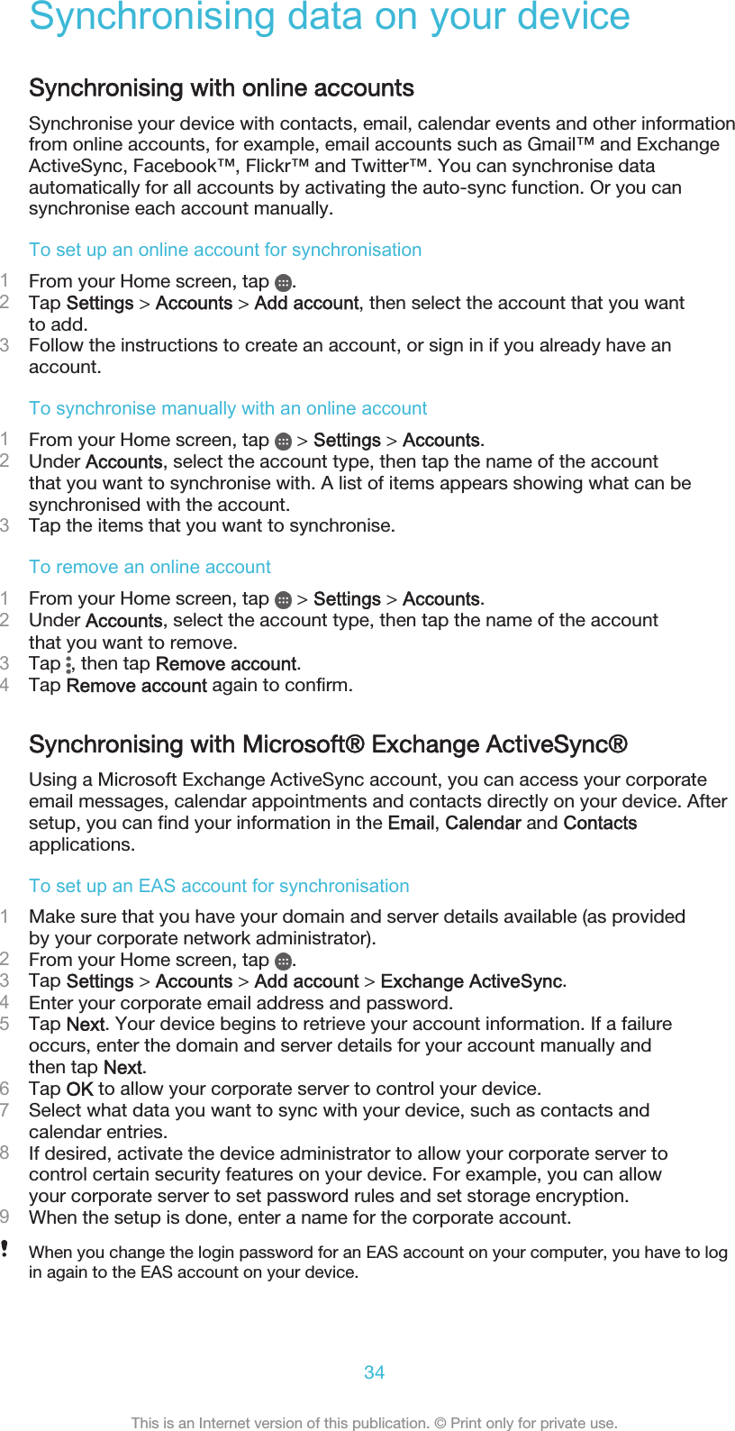 Synchronising data on your deviceSynchronising with online accountsSynchronise your device with contacts, email, calendar events and other informationfrom online accounts, for example, email accounts such as Gmail™ and ExchangeActiveSync, Facebook™, Flickr™ and Twitter™. You can synchronise dataautomatically for all accounts by activating the auto-sync function. Or you cansynchronise each account manually.To set up an online account for synchronisation1From your Home screen, tap  .2Tap Settings &gt; Accounts &gt; Add account, then select the account that you wantto add.3Follow the instructions to create an account, or sign in if you already have anaccount.To synchronise manually with an online account1From your Home screen, tap   &gt; Settings &gt; Accounts.2Under Accounts, select the account type, then tap the name of the accountthat you want to synchronise with. A list of items appears showing what can besynchronised with the account.3Tap the items that you want to synchronise.To remove an online account1From your Home screen, tap   &gt; Settings &gt; Accounts.2Under Accounts, select the account type, then tap the name of the accountthat you want to remove.3Tap  , then tap Remove account.4Tap Remove account again to confirm.Synchronising with Microsoft® Exchange ActiveSync®Using a Microsoft Exchange ActiveSync account, you can access your corporateemail messages, calendar appointments and contacts directly on your device. Aftersetup, you can find your information in the Email, Calendar and Contactsapplications.To set up an EAS account for synchronisation1Make sure that you have your domain and server details available (as providedby your corporate network administrator).2From your Home screen, tap  .3Tap Settings &gt; Accounts &gt; Add account &gt; Exchange ActiveSync.4Enter your corporate email address and password.5Tap Next. Your device begins to retrieve your account information. If a failureoccurs, enter the domain and server details for your account manually andthen tap Next.6Tap OK to allow your corporate server to control your device.7Select what data you want to sync with your device, such as contacts andcalendar entries.8If desired, activate the device administrator to allow your corporate server tocontrol certain security features on your device. For example, you can allowyour corporate server to set password rules and set storage encryption.9When the setup is done, enter a name for the corporate account.When you change the login password for an EAS account on your computer, you have to login again to the EAS account on your device.34This is an Internet version of this publication. © Print only for private use.