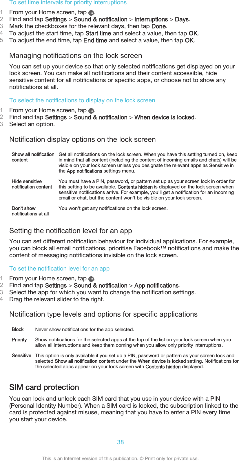 To set time intervals for priority interruptions1From your Home screen, tap  .2Find and tap Settings &gt; Sound &amp; notification &gt; Interruptions &gt; Days.3Mark the checkboxes for the relevant days, then tap Done.4To adjust the start time, tap Start time and select a value, then tap OK.5To adjust the end time, tap End time and select a value, then tap OK.Managing notifications on the lock screenYou can set up your device so that only selected notifications get displayed on yourlock screen. You can make all notifications and their content accessible, hidesensitive content for all notifications or specific apps, or choose not to show anynotifications at all.To select the notifications to display on the lock screen1From your Home screen, tap  .2Find and tap Settings &gt; Sound &amp; notification &gt; When device is locked.3Select an option.Notification display options on the lock screenShow all notificationcontentGet all notifications on the lock screen. When you have this setting turned on, keepin mind that all content (including the content of incoming emails and chats) will bevisible on your lock screen unless you designate the relevant apps as Sensitive inthe App notifications settings menu.Hide sensitivenotification contentYou must have a PIN, password, or pattern set up as your screen lock in order forthis setting to be available. Contents hidden is displayed on the lock screen whensensitive notifications arrive. For example, you&apos;ll get a notification for an incomingemail or chat, but the content won&apos;t be visible on your lock screen.Don&apos;t shownotifications at allYou won&apos;t get any notifications on the lock screen.Setting the notification level for an appYou can set different notification behaviour for individual applications. For example,you can block all email notifications, prioritise Facebook™ notifications and make thecontent of messaging notifications invisible on the lock screen.To set the notification level for an app1From your Home screen, tap  .2Find and tap Settings &gt; Sound &amp; notification &gt; App notifications.3Select the app for which you want to change the notification settings.4Drag the relevant slider to the right.Notification type levels and options for specific applicationsBlock Never show notifications for the app selected.Priority Show notifications for the selected apps at the top of the list on your lock screen when youallow all interruptions and keep them coming when you allow only priority interruptions.Sensitive This option is only available if you set up a PIN, password or pattern as your screen lock andselected Show all notification content under the When device is locked setting. Notifications forthe selected apps appear on your lock screen with Contents hidden displayed.SIM card protectionYou can lock and unlock each SIM card that you use in your device with a PIN(Personal Identity Number). When a SIM card is locked, the subscription linked to thecard is protected against misuse, meaning that you have to enter a PIN every timeyou start your device.38This is an Internet version of this publication. © Print only for private use.