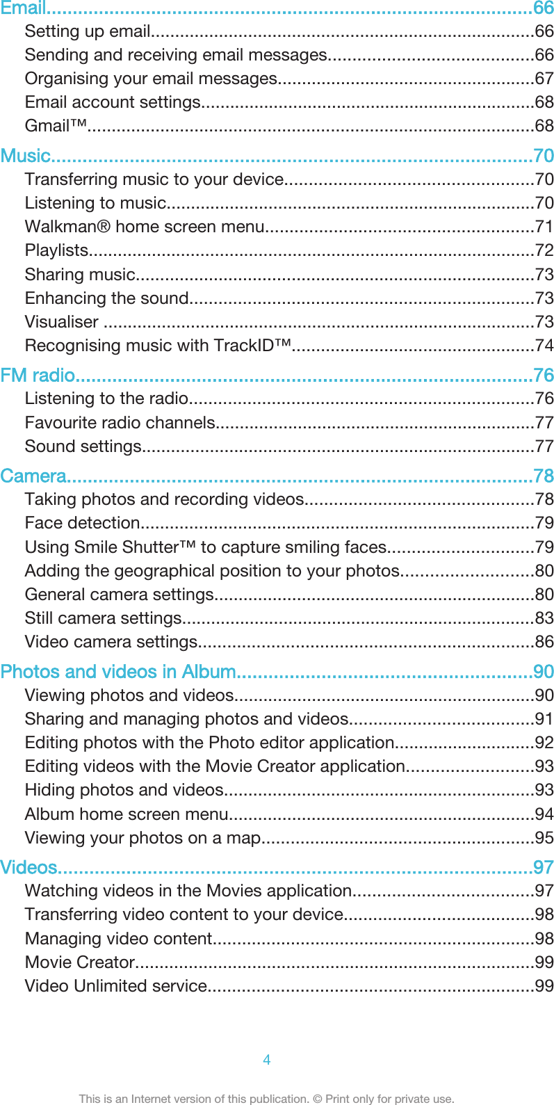 Email.............................................................................................66Setting up email...............................................................................66Sending and receiving email messages..........................................66Organising your email messages.....................................................67Email account settings.....................................................................68Gmail™............................................................................................68Music............................................................................................70Transferring music to your device...................................................70Listening to music............................................................................70Walkman® home screen menu.......................................................71Playlists............................................................................................72Sharing music..................................................................................73Enhancing the sound.......................................................................73Visualiser .........................................................................................73Recognising music with TrackID™..................................................74FM radio.......................................................................................76Listening to the radio.......................................................................76Favourite radio channels..................................................................77Sound settings.................................................................................77Camera.........................................................................................78Taking photos and recording videos...............................................78Face detection.................................................................................79Using Smile Shutter™ to capture smiling faces..............................79Adding the geographical position to your photos...........................80General camera settings..................................................................80Still camera settings.........................................................................83Video camera settings.....................................................................86Photos and videos in Album........................................................90Viewing photos and videos..............................................................90Sharing and managing photos and videos......................................91Editing photos with the Photo editor application.............................92Editing videos with the Movie Creator application..........................93Hiding photos and videos................................................................93Album home screen menu...............................................................94Viewing your photos on a map........................................................95Videos..........................................................................................97Watching videos in the Movies application.....................................97Transferring video content to your device.......................................98Managing video content..................................................................98Movie Creator..................................................................................99Video Unlimited service...................................................................994This is an Internet version of this publication. © Print only for private use.