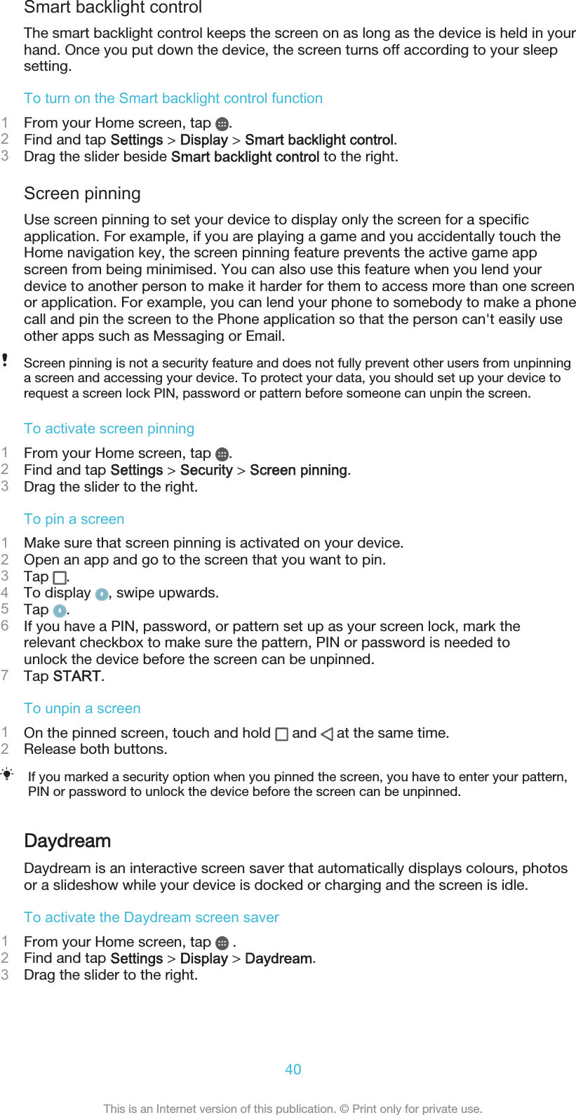 Smart backlight controlThe smart backlight control keeps the screen on as long as the device is held in yourhand. Once you put down the device, the screen turns off according to your sleepsetting.To turn on the Smart backlight control function1From your Home screen, tap  .2Find and tap Settings &gt; Display &gt; Smart backlight control.3Drag the slider beside Smart backlight control to the right.Screen pinningUse screen pinning to set your device to display only the screen for a specificapplication. For example, if you are playing a game and you accidentally touch theHome navigation key, the screen pinning feature prevents the active game appscreen from being minimised. You can also use this feature when you lend yourdevice to another person to make it harder for them to access more than one screenor application. For example, you can lend your phone to somebody to make a phonecall and pin the screen to the Phone application so that the person can&apos;t easily useother apps such as Messaging or Email.Screen pinning is not a security feature and does not fully prevent other users from unpinninga screen and accessing your device. To protect your data, you should set up your device torequest a screen lock PIN, password or pattern before someone can unpin the screen.To activate screen pinning1From your Home screen, tap  .2Find and tap Settings &gt; Security &gt; Screen pinning.3Drag the slider to the right.To pin a screen1Make sure that screen pinning is activated on your device.2Open an app and go to the screen that you want to pin.3Tap  .4To display  , swipe upwards.5Tap  .6If you have a PIN, password, or pattern set up as your screen lock, mark therelevant checkbox to make sure the pattern, PIN or password is needed tounlock the device before the screen can be unpinned.7Tap START.To unpin a screen1On the pinned screen, touch and hold   and   at the same time.2Release both buttons.If you marked a security option when you pinned the screen, you have to enter your pattern,PIN or password to unlock the device before the screen can be unpinned.DaydreamDaydream is an interactive screen saver that automatically displays colours, photosor a slideshow while your device is docked or charging and the screen is idle.To activate the Daydream screen saver1From your Home screen, tap   .2Find and tap Settings &gt; Display &gt; Daydream.3Drag the slider to the right.40This is an Internet version of this publication. © Print only for private use.