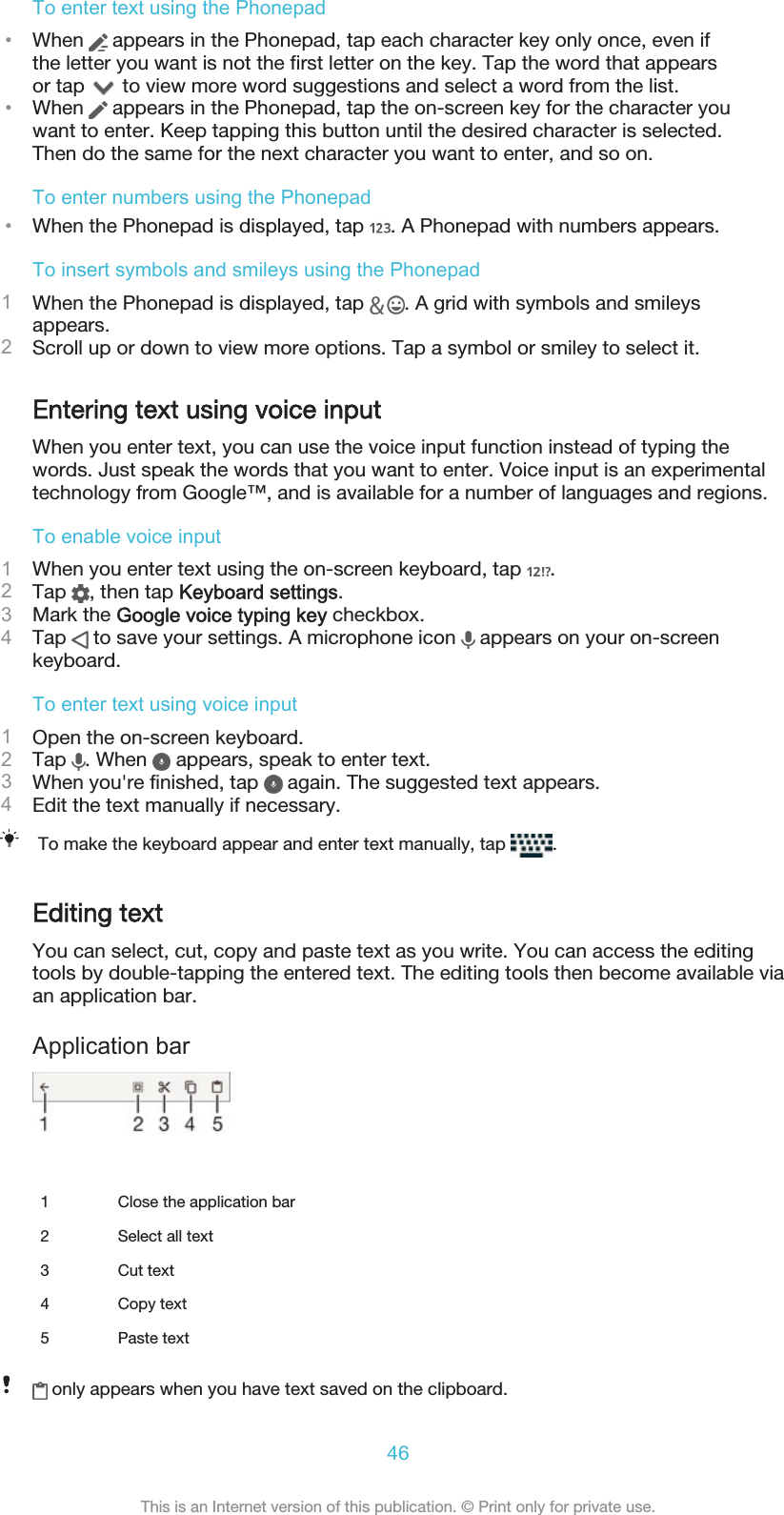 To enter text using the Phonepad•When   appears in the Phonepad, tap each character key only once, even ifthe letter you want is not the first letter on the key. Tap the word that appearsor tap   to view more word suggestions and select a word from the list.•When   appears in the Phonepad, tap the on-screen key for the character youwant to enter. Keep tapping this button until the desired character is selected.Then do the same for the next character you want to enter, and so on.To enter numbers using the Phonepad•When the Phonepad is displayed, tap  . A Phonepad with numbers appears.To insert symbols and smileys using the Phonepad1When the Phonepad is displayed, tap  . A grid with symbols and smileysappears.2Scroll up or down to view more options. Tap a symbol or smiley to select it.Entering text using voice inputWhen you enter text, you can use the voice input function instead of typing thewords. Just speak the words that you want to enter. Voice input is an experimentaltechnology from Google™, and is available for a number of languages and regions.To enable voice input1When you enter text using the on-screen keyboard, tap  .2Tap  , then tap Keyboard settings.3Mark the Google voice typing key checkbox.4Tap   to save your settings. A microphone icon   appears on your on-screenkeyboard.To enter text using voice input1Open the on-screen keyboard.2Tap  . When   appears, speak to enter text.3When you&apos;re finished, tap   again. The suggested text appears.4Edit the text manually if necessary.To make the keyboard appear and enter text manually, tap  .Editing textYou can select, cut, copy and paste text as you write. You can access the editingtools by double-tapping the entered text. The editing tools then become available viaan application bar.Application bar   1 Close the application bar2 Select all text3 Cut text4 Copy text5 Paste text only appears when you have text saved on the clipboard.46This is an Internet version of this publication. © Print only for private use.