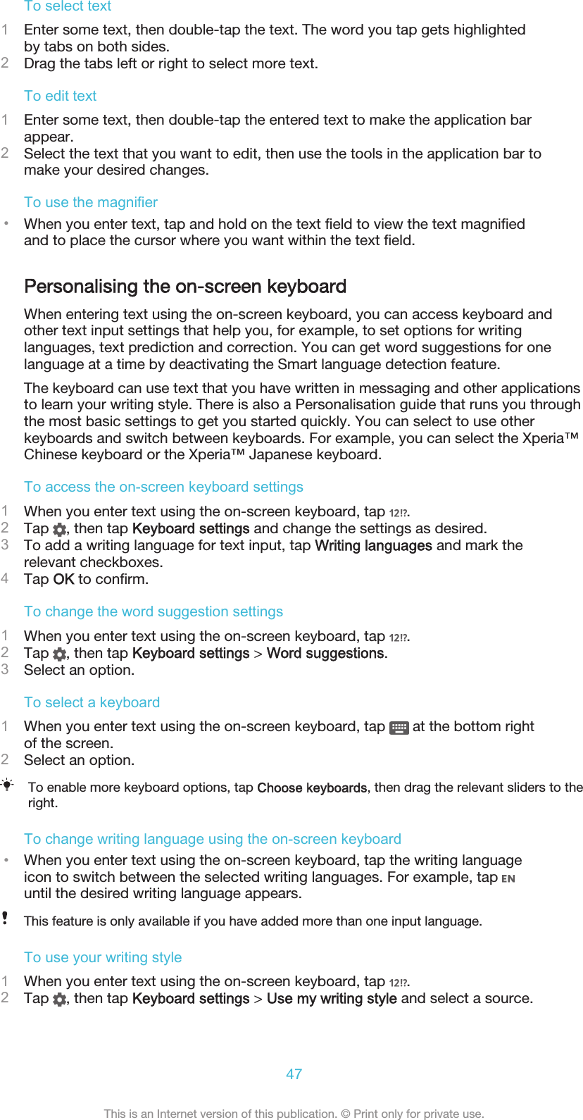 To select text1Enter some text, then double-tap the text. The word you tap gets highlightedby tabs on both sides.2Drag the tabs left or right to select more text.To edit text1Enter some text, then double-tap the entered text to make the application barappear.2Select the text that you want to edit, then use the tools in the application bar tomake your desired changes.To use the magnifier•When you enter text, tap and hold on the text field to view the text magnifiedand to place the cursor where you want within the text field.Personalising the on-screen keyboardWhen entering text using the on-screen keyboard, you can access keyboard andother text input settings that help you, for example, to set options for writinglanguages, text prediction and correction. You can get word suggestions for onelanguage at a time by deactivating the Smart language detection feature.The keyboard can use text that you have written in messaging and other applicationsto learn your writing style. There is also a Personalisation guide that runs you throughthe most basic settings to get you started quickly. You can select to use otherkeyboards and switch between keyboards. For example, you can select the Xperia™Chinese keyboard or the Xperia™ Japanese keyboard.To access the on-screen keyboard settings1When you enter text using the on-screen keyboard, tap  .2Tap  , then tap Keyboard settings and change the settings as desired.3To add a writing language for text input, tap Writing languages and mark therelevant checkboxes.4Tap OK to confirm.To change the word suggestion settings1When you enter text using the on-screen keyboard, tap  .2Tap  , then tap Keyboard settings &gt; Word suggestions.3Select an option.To select a keyboard1When you enter text using the on-screen keyboard, tap   at the bottom rightof the screen.2Select an option.To enable more keyboard options, tap Choose keyboards, then drag the relevant sliders to theright.To change writing language using the on-screen keyboard•When you enter text using the on-screen keyboard, tap the writing languageicon to switch between the selected writing languages. For example, tap until the desired writing language appears.This feature is only available if you have added more than one input language.To use your writing style1When you enter text using the on-screen keyboard, tap  .2Tap  , then tap Keyboard settings &gt; Use my writing style and select a source.47This is an Internet version of this publication. © Print only for private use.