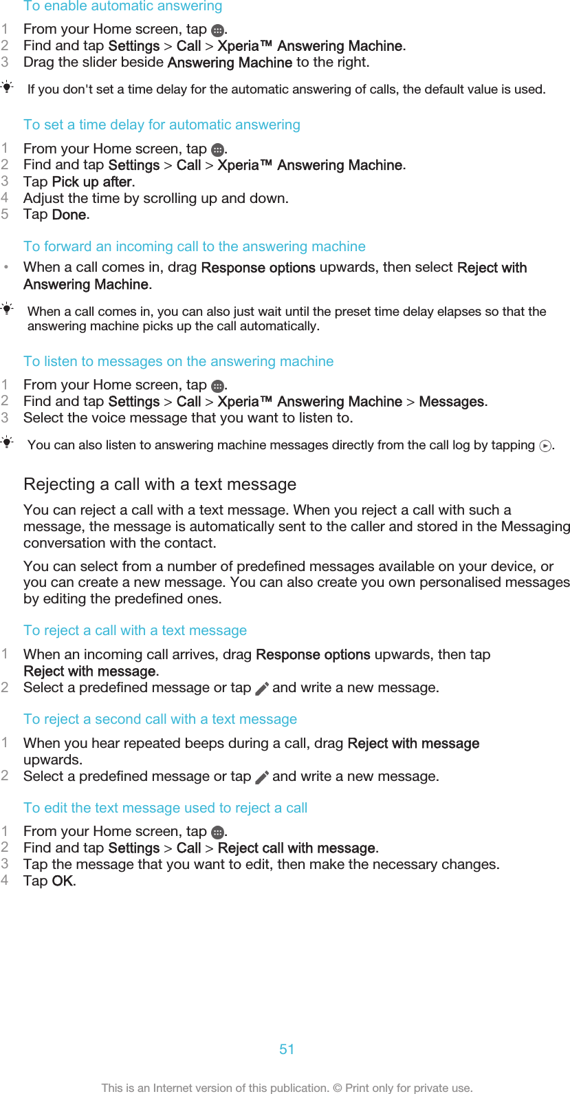 To enable automatic answering1From your Home screen, tap  .2Find and tap Settings &gt; Call &gt; Xperia™ Answering Machine.3Drag the slider beside Answering Machine to the right.If you don&apos;t set a time delay for the automatic answering of calls, the default value is used.To set a time delay for automatic answering1From your Home screen, tap  .2Find and tap Settings &gt; Call &gt; Xperia™ Answering Machine.3Tap Pick up after.4Adjust the time by scrolling up and down.5Tap Done.To forward an incoming call to the answering machine•When a call comes in, drag Response options upwards, then select Reject withAnswering Machine.When a call comes in, you can also just wait until the preset time delay elapses so that theanswering machine picks up the call automatically.To listen to messages on the answering machine1From your Home screen, tap  .2Find and tap Settings &gt; Call &gt; Xperia™ Answering Machine &gt; Messages.3Select the voice message that you want to listen to.You can also listen to answering machine messages directly from the call log by tapping  .Rejecting a call with a text messageYou can reject a call with a text message. When you reject a call with such amessage, the message is automatically sent to the caller and stored in the Messagingconversation with the contact.You can select from a number of predefined messages available on your device, oryou can create a new message. You can also create you own personalised messagesby editing the predefined ones.To reject a call with a text message1When an incoming call arrives, drag Response options upwards, then tapReject with message.2Select a predefined message or tap   and write a new message.To reject a second call with a text message1When you hear repeated beeps during a call, drag Reject with messageupwards.2Select a predefined message or tap   and write a new message.To edit the text message used to reject a call1From your Home screen, tap  .2Find and tap Settings &gt; Call &gt; Reject call with message.3Tap the message that you want to edit, then make the necessary changes.4Tap OK.51This is an Internet version of this publication. © Print only for private use.