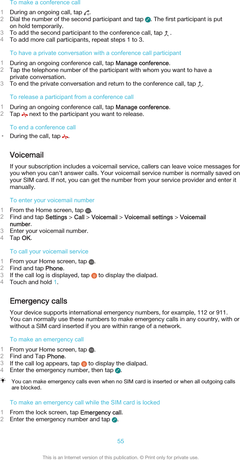 To make a conference call1During an ongoing call, tap  .2Dial the number of the second participant and tap  . The first participant is puton hold temporarily.3To add the second participant to the conference call, tap   .4To add more call participants, repeat steps 1 to 3.To have a private conversation with a conference call participant1During an ongoing conference call, tap Manage conference.2Tap the telephone number of the participant with whom you want to have aprivate conversation.3To end the private conversation and return to the conference call, tap  .To release a participant from a conference call1During an ongoing conference call, tap Manage conference.2Tap   next to the participant you want to release.To end a conference call•During the call, tap  .VoicemailIf your subscription includes a voicemail service, callers can leave voice messages foryou when you can&apos;t answer calls. Your voicemail service number is normally saved onyour SIM card. If not, you can get the number from your service provider and enter itmanually.To enter your voicemail number1From the Home screen, tap  .2Find and tap Settings &gt; Call &gt; Voicemail &gt; Voicemail settings &gt; Voicemailnumber.3Enter your voicemail number.4Tap OK.To call your voicemail service1From your Home screen, tap  .2Find and tap Phone.3If the call log is displayed, tap   to display the dialpad.4Touch and hold 1.Emergency callsYour device supports international emergency numbers, for example, 112 or 911.You can normally use these numbers to make emergency calls in any country, with orwithout a SIM card inserted if you are within range of a network.To make an emergency call1From your Home screen, tap  .2Find and Tap Phone.3If the call log appears, tap   to display the dialpad.4Enter the emergency number, then tap  .You can make emergency calls even when no SIM card is inserted or when all outgoing callsare blocked.To make an emergency call while the SIM card is locked1From the lock screen, tap Emergency call.2Enter the emergency number and tap  .55This is an Internet version of this publication. © Print only for private use.