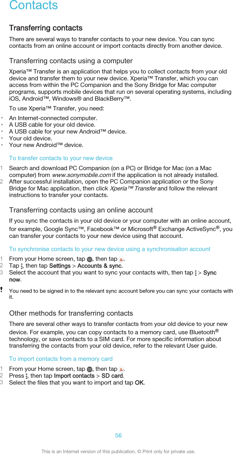 ContactsTransferring contactsThere are several ways to transfer contacts to your new device. You can synccontacts from an online account or import contacts directly from another device.Transferring contacts using a computerXperia™ Transfer is an application that helps you to collect contacts from your olddevice and transfer them to your new device. Xperia™ Transfer, which you canaccess from within the PC Companion and the Sony Bridge for Mac computerprograms, supports mobile devices that run on several operating systems, includingiOS, Android™, Windows® and BlackBerry™.To use Xperia™ Transfer, you need:•An Internet-connected computer.•A USB cable for your old device.•A USB cable for your new Android™ device.•Your old device.•Your new Android™ device.To transfer contacts to your new device1Search and download PC Companion (on a PC) or Bridge for Mac (on a Maccomputer) from www.sonymobile.com if the application is not already installed.2After successful installation, open the PC Companion application or the SonyBridge for Mac application, then click Xperia™ Transfer and follow the relevantinstructions to transfer your contacts.Transferring contacts using an online accountIf you sync the contacts in your old device or your computer with an online account,for example, Google Sync™, Facebook™ or Microsoft® Exchange ActiveSync®, youcan transfer your contacts to your new device using that account.To synchronise contacts to your new device using a synchronisation account1From your Home screen, tap  , then tap  .2Tap  , then tap Settings &gt; Accounts &amp; sync.3Select the account that you want to sync your contacts with, then tap   &gt; Syncnow.You need to be signed in to the relevant sync account before you can sync your contacts withit.Other methods for transferring contactsThere are several other ways to transfer contacts from your old device to your newdevice. For example, you can copy contacts to a memory card, use Bluetooth®technology, or save contacts to a SIM card. For more specific information abouttransferring the contacts from your old device, refer to the relevant User guide.To import contacts from a memory card1From your Home screen, tap  , then tap  .2Press  , then tap Import contacts &gt; SD card.3Select the files that you want to import and tap OK.56This is an Internet version of this publication. © Print only for private use.